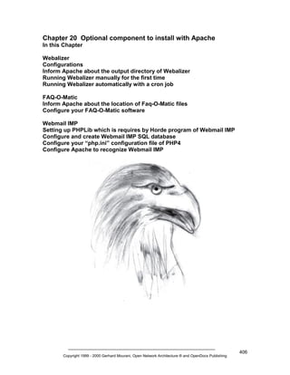Chapter 20 Optional component to install with Apache
In this Chapter
Webalizer
Configurations
Inform Apache about the output directory of Webalizer
Running Webalizer manually for the first time
Running Webalizer automatically with a cron job
FAQ-O-Matic
Inform Apache about the location of Faq-O-Matic files
Configure your FAQ-O-Matic software
Webmail IMP
Setting up PHPLib which is requires by Horde program of Webmail IMP
Configure and create Webmail IMP SQL database
Configure your “php.ini” configuration file of PHP4
Configure Apache to recognize Webmail IMP

Copyright 1999 - 2000 Gerhard Mourani, Open Network Architecture ® and OpenDocs Publishing

406

 