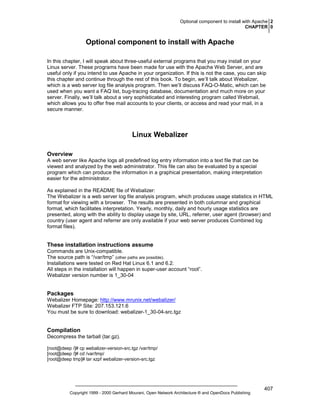 Optional component to install with Apache 2
CHAPTER 0

Optional component to install with Apache
In this chapter, I will speak about three-useful external programs that you may install on your
Linux server. These programs have been made for use with the Apache Web Server, and are
useful only if you intend to use Apache in your organization. If this is not the case, you can skip
this chapter and continue through the rest of this book. To begin, we’ll talk about Webalizer,
which is a web server log file analysis program. Then we’ll discuss FAQ-O-Matic, which can be
used when you want a FAQ list, bug-tracing database, documentation and much more on your
server. Finally, we’ll talk about a very sophisticated and interesting program called Webmail,
which allows you to offer free mail accounts to your clients, or access and read your mail, in a
secure manner.

Linux Webalizer
Overview
A web server like Apache logs all predefined log entry information into a text file that can be
viewed and analyzed by the web administrator. This file can also be evaluated by a special
program which can produce the information in a graphical presentation, making interpretation
easier for the administrator.
As explained in the README file of Webalizer:
The Webalizer is a web server log file analysis program, which produces usage statistics in HTML
format for viewing with a browser. The results are presented in both columnar and graphical
format, which facilitates interpretation. Yearly, monthly, daily and hourly usage statistics are
presented, along with the ability to display usage by site, URL, referrer, user agent (browser) and
country (user agent and referrer are only available if your web server produces Combined log
format files).

These installation instructions assume
Commands are Unix-compatible.
The source path is “/var/tmp” (other paths are possible).
Installations were tested on Red Hat Linux 6.1 and 6.2.
All steps in the installation will happen in super-user account “root”.
Webalizer version number is 1_30-04

Packages
Webalizer Homepage: http://www.mrunix.net/webalizer/
Webalizer FTP Site: 207.153.121.6
You must be sure to download: webalizer-1_30-04-src.tgz

Compilation
Decompress the tarball (tar.gz).
[root@deep /]# cp webalizer-version-src.tgz /var/tmp/
[root@deep /]# cd /var/tmp/
[root@deep tmp]# tar xzpf webalizer-version-src.tgz

Copyright 1999 - 2000 Gerhard Mourani, Open Network Architecture ® and OpenDocs Publishing

407

 