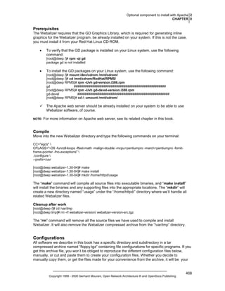 Optional component to install with Apache 2
CHAPTER 0

Prerequisites
The Webalizer requires that the GD Graphics Library, which is required for generating inline
graphics for the Webalizer program, be already installed on your system. If this is not the case,
you must install it from your Red Hat Linux CD-ROM.
•

To verify that the GD package is installed on your Linux system, use the following
command:
[root@deep /]# rpm -qi gd
package gd is not installed

•

To install the GD packages on your Linux system, use the following command:
[root@deep /]# mount /dev/cdrom /mnt/cdrom/
[root@deep /]# cd /mnt/cdrom/RedHat/RPMS/
[root@deep RPMS]# rpm -Uvh gd-version.i386.rpm
gd
##################################################
[root@deep RPMS]# rpm -Uvh gd-devel-version.i386.rpm
gd-devel
##################################################
[root@deep RPMS]# cd /; umount /mnt/cdrom/

The Apache web server should be already installed on your system to be able to use
Webalizer software, of course.
NOTE:

For more information on Apache web server, see its related chapter in this book.

Compile
Move into the new Webalizer directory and type the following commands on your terminal:
CC="egcs" 
CFLAGS="-O9 -funroll-loops -ffast-math -malign-double -mcpu=pentiumpro -march=pentiumpro -fomitframe-pointer -fno-exceptions" 
./configure 
--prefix=/usr
[root@deep webalizer-1.30-04]# make
[root@deep webalizer-1.30-04]# make install
[root@deep webalizer-1.30-04]# mkdir /home/httpd/usage

The “make” command will compile all source files into executable binaries, and “make install”
will install the binaries and any supporting files into the appropriate locations. The “mkdir” will
create a new directory named “usage” under the “/home/httpd/” directory where we’ll handle all
related Webalizer files.
Cleanup after work
[root@deep /]# cd /var/tmp
[root@deep tmp]# rm -rf webalizer-version/ webalizer-version-src.tgz

The “rm” command will remove all the source files we have used to compile and install
Webalizer. It will also remove the Webalizer compressed archive from the “/var/tmp” directory.

Configurations
All software we describe in this book has a specific directory and subdirectory in a tar
compressed archive named “floppy.tgz” containing file configurations for specific programs. If you
get this archive file, you won’t be obliged to reproduce the different configuration files below,
manually, or cut and paste them to create your configuration files. Whether you decide to
manually copy them, or get the files made for your convenience from the archive, it will be your

Copyright 1999 - 2000 Gerhard Mourani, Open Network Architecture ® and OpenDocs Publishing

408

 