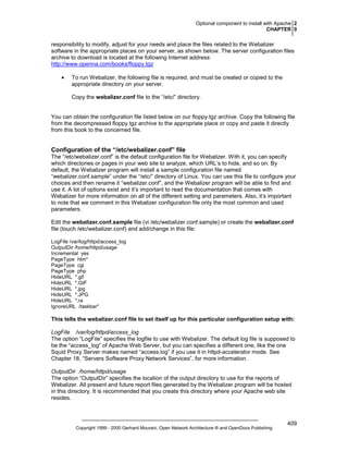 Optional component to install with Apache 2
CHAPTER 0

responsibility to modify, adjust for your needs and place the files related to the Webalizer
software in the appropriate places on your server, as shown below. The server configuration files
archive to download is located at the following Internet address:
http://www.openna.com/books/floppy.tgz
•

To run Webalizer, the following file is required, and must be created or copied to the
appropriate directory on your server.
Copy the webalizer.conf file to the “/etc/” directory.

You can obtain the configuration file listed below on our floppy.tgz archive. Copy the following file
from the decompressed floppy.tgz archive to the appropriate place or copy and paste it directly
from this book to the concerned file.

Configuration of the “/etc/webalizer.conf” file
The “/etc/webalizer.conf” is the default configuration file for Webalizer. With it, you can specify
which directories or pages in your web site to analyze, which URL’s to hide, and so on. By
default, the Webalizer program will install a sample configuration file named
“webalizer.conf.sample” under the “/etc/” directory of Linux. You can use this file to configure your
choices and then rename it “webalizer.conf”, and the Webalizer program will be able to find and
use it. A lot of options exist and it’s important to read the documentation that comes with
Webalizer for more information on all of the different setting and parameters. Also, it’s important
to note that we comment in this Webalizer configuration file only the most common and used
parameters.
Edit the webalizer.conf.sample file (vi /etc/webalizer.conf.sample) or create the webalizer.conf
file (touch /etc/webalizer.conf) and add/change in this file:
LogFile /var/log/httpd/access_log
OutputDir /home/httpd/usage
Incremental yes
PageType htm*
PageType cgi
PageType php
HideURL *.gif
HideURL *.GIF
HideURL *.jpg
HideURL *.JPG
HideURL *.ra
IgnoreURL /taskbar*

This tells the webalizer.conf file to set itself up for this particular configuration setup with:
LogFile /var/log/httpd/access_log
The option “LogFile” specifies the logfile to use with Webalizer. The default log file is supposed to
be the “access_log” of Apache Web Server, but you can specifies a different one, like the one
Squid Proxy Server makes named “access.log” if you use it in httpd-accelerator mode. See
Chapter 18, “Servers Software Proxy Network Services”, for more information.
OutputDir /home/httpd/usage
The option “OutputDir” specifies the location of the output directory to use for the reports of
Webalizer. All present and future report files generated by the Webalizer program will be hosted
in this directory. It is recommended that you create this directory where your Apache web site
resides.

Copyright 1999 - 2000 Gerhard Mourani, Open Network Architecture ® and OpenDocs Publishing

409

 