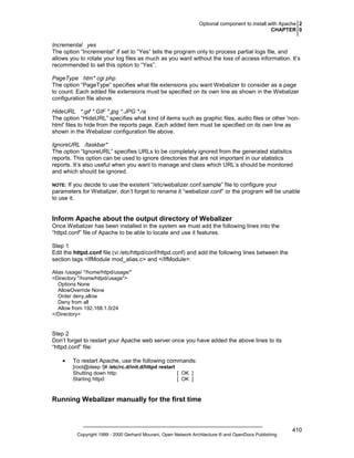 Optional component to install with Apache 2
CHAPTER 0

Incremental yes
The option “Incremental” if set to “Yes” tells the program only to process partial logs file, and
allows you to rotate your log files as much as you want without the loss of access information. It’s
recommended to set this option to “Yes”.
PageType htm* cgi php
The option “PageType” specifies what file extensions you want Webalizer to consider as a page
to count. Each added file extensions must be specified on its own line as shown in the Webalizer
configuration file above.
HideURL *.gif *.GIF *.jpg *.JPG *.ra
The option “HideURL” specifies what kind of items such as graphic files, audio files or other 'nonhtml' files to hide from the reports page. Each added item must be specified on its own line as
shown in the Webalizer configuration file above.
IgnoreURL /taskbar*
The option “IgnoreURL” specifies URLs to be completely ignored from the generated statistics
reports. This option can be used to ignore directories that are not important in our statistics
reports. It’s also useful when you want to manage and class which URL’s should be monitored
and which should be ignored.
If you decide to use the existent “/etc/webalizer.conf.sample” file to configure your
parameters for Webalizer, don’t forget to rename it “webalizer.conf” or the program will be unable
to use it.

NOTE:

Inform Apache about the output directory of Webalizer
Once Webalizer has been installed in the system we must add the following lines into the
“httpd.conf” file of Apache to be able to locate and use it features.
Step 1
Edit the httpd.conf file (vi /etc/httpd/conf/httpd.conf) and add the following lines between the
section tags <IfModule mod_alias.c> and </IfModule>:
Alias /usage/ "/home/httpd/usage/"
<Directory "/home/httpd/usage">
Options None
AllowOverride None
Order deny,allow
Deny from all
Allow from 192.168.1.0/24
</Directory>

Step 2
Don’t forget to restart your Apache web server once you have added the above lines to its
“httpd.conf” file:
•

To restart Apache, use the following commands:
[root@deep /]# /etc/rc.d/init.d/httpd restart
Shutting down http:
[ OK ]
Starting httpd:
[ OK ]

Running Webalizer manually for the first time

Copyright 1999 - 2000 Gerhard Mourani, Open Network Architecture ® and OpenDocs Publishing

410

 