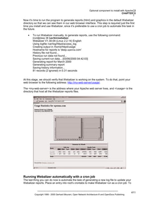Optional component to install with Apache 2
CHAPTER 0

Now it’s time to run the program to generate reports (html) and graphics in the default Webalizer
directory so that we can see them in our web browser interface. This step is required just the first
time you install and use Webalizer, since it’s preferable to use a cron job to automate this task in
the future.
•

To run Webalizer manually, to generate reports, use the following command:
[root@deep /]# /usr/bin/webalizer

Webalizer V1.30-04 (Linux 2.2.14) English
Using logfile /var/log/httpd/access_log
Creating output in /home/httpd/usage
Hostname for reports is 'deep.openna.com'
History file not found...
Previous run data not found...
Saving current run data... [03/06/2000 04:42:03]
Generating report for March 2000
Generating summary report
Saving history information...
81 records (2 ignored) in 0.31 seconds

At this stage, we should verify that Webalizer is working on the system. To do that, point your
web browser to the following address: http://my-web-server/usage/.
The <my-web-server> is the address where your Apache web server lives, and </usage> is the
directory that host all the Webalizer reports files.

Running Webalizer automatically with a cron job
The last thing you can do now is automate the task of generating a new log file to update your
Webalizer reports. Place an entry into root's crontabs to make Webalizer run as a cron job: To

Copyright 1999 - 2000 Gerhard Mourani, Open Network Architecture ® and OpenDocs Publishing

411

 