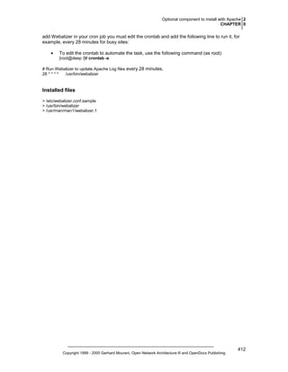 Optional component to install with Apache 2
CHAPTER 0

add Webalizer in your cron job you must edit the crontab and add the following line to run it, for
example, every 28 minutes for busy sites:
•

To edit the crontab to automate the task, use the following command (as root):
[root@deep /]# crontab -e

# Run Webalizer to update Apache Log files every 28 minutes.
28 * * * *
/usr/bin/webalizer

Installed files
> /etc/webalizer.conf.sample
> /usr/bin/webalizer
> /usr/man/man1/webalizer.1

Copyright 1999 - 2000 Gerhard Mourani, Open Network Architecture ® and OpenDocs Publishing

412

 