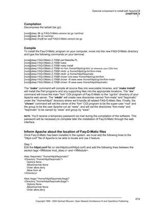 Optional component to install with Apache 2
CHAPTER 0

Compilation
Decompress the tarball (tar.gz).
[root@deep /]# cp FAQ-O-Matic-version.tar.gz /var/tmp/
[root@deep /]# cd /var/tmp/
[root@deep tmp]# tar xzpf FAQ-O-Matic-version.tar.gz

Compile
To install the Faq-O-Matic program on your computer, move into the new FAQ-O-Matic directory
and type the following commands on your terminal:
[root@deep FAQ-OMatic-2.709]# perl Makefile.PL
[root@deep FAQ-OMatic-2.709]# make
[root@deep FAQ-OMatic-2.709]# make install
[root@deep FAQ-OMatic-2.709]# mv fom /home/httpd/cgi-bin/ (or wherever your CGIs live).
[root@deep FAQ-OMatic-2.709]# mkdir -p /home/httpd/cgi-bin/fom-meta
[root@deep FAQ-OMatic-2.709]# mkdir -p /home/httpd/faqomatic
[root@deep FAQ-OMatic-2.709]# chown root.www /home/httpd/cgi-bin/fom
[root@deep FAQ-OMatic-2.709]# chown -R www.www /home/httpd/cgi-bin/fom-meta/
[root@deep FAQ-OMatic-2.709]# chown -R www.www /home/httpd/faqomatic/

The “make” command will compile all source files into executable binaries, and “make install”
will install the Perl programs and any supporting files into the appropriate locations. The “mv”
command will move the main “fom” CGI program of Faq-O-Matic to the “cgi-bin” directory of your
Apache web server. The “mkdir” will create new directories named “fom-meta” and “faqomatic”
under the “/home/httpd/” directory where we’ll handle all related FAQ-O-Matic files. Finally, the
“chown” command will set the owner of the “fom” CGI program to be the super-user “root” and
the group to be the user Apache run as “www”, and will set the directories “fom-meta” and
“faqomatic” to be owned by “www” and group by “www”.
You’ll receive a temporary password via mail during the compilation of the software. This
password will be necessary to complete later the installation of Faq-O-Matic through the web
interface.

NOTE:

Inform Apache about the location of Faq-O-Matic files
Once Faq-O-Matic has been installed in the system, we must add the following lines to the
“httpd.conf” file of Apache to be able to locate and use it feature.
Step 1
Edit the httpd.conf file (vi /etc/httpd/conf/httpd.conf) and add the following lines between the
section tags <IfModule mod_alias.c> and </IfModule>:
Alias /faqomatic/ "/home/httpd/faqomatic/"
<Directory "/home/httpd/faqomatic">
Options None
AllowOverride None
Order allow,deny
Allow from all
</Directory>
Alias /bags/ "/home/httpd/faqomatic/bags/"
<Directory "/home/httpd/faqomatic/bags">
Options None
AllowOverride None
Order allow,deny

Copyright 1999 - 2000 Gerhard Mourani, Open Network Architecture ® and OpenDocs Publishing

414

 