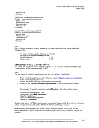 Optional component to install with Apache 2
CHAPTER 0
Allow from all
</Directory>
Alias /cache/ "/home/httpd/faqomatic/cache/"
<Directory "/home/httpd/faqomatic/cache">
Options None
AllowOverride None
Order allow,deny
Allow from all
</Directory>
Alias /item/ "/home/httpd/faqomatic/item/"
<Directory "/home/httpd/faqomatic/item">
Options None
AllowOverride None
Order allow,deny
Allow from all
</Directory>

Step 2
Don’t forget to restart your Apache web server once you have added the above lines to its
“httpd.conf” file:
•

To restart Apache, use the following commands:
[root@deep /]# /etc/rc.d/init.d/httpd restart
Shutting down http:
[ OK ]
Starting httpd:
[ OK ]

Configure your FAQ-O-Matic software
The rest of this installation will be made through the use of your web browser. With Netscape
Communicator, follow the simple steps below:
Step 1
The first step is to load your web browser and use it to configure Faq-O-Matic.
1
2
3
4

Point your Netscape browser to the following location: http://my-web-server/cgi-bin/fom
Enter your temporary password
Create the “/home/httpd/cgi-bin/fom-meta/” directory first
Configure the “Define configuration parameters” in the configuration main menu

For example fill under the sections marked Mandatory the following information:
$adminAuth= admin@openna.com
$serverBase= http://www.openna.com
$cgiURL= /cgi-bin/fom
$serveDir= /home/httpd/faqomatic/
$serveURL= /faqomatic/

Configure the rest of the “Define configuration parameters” as you need. Once you have finished
setting your parameters, click on the “Define” button to validate your choices.
The <my-web-server> is the address where your Apache web server lives, and the
temporary password is the one you should have received by mail during the install stage of this
software.

NOTE:

Copyright 1999 - 2000 Gerhard Mourani, Open Network Architecture ® and OpenDocs Publishing

415

 