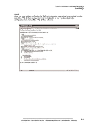 Optional component to install with Apache 2
CHAPTER 0

Step 2
Once you have finished configuring the “Define configuration parameters”, you must perform the
rest of the FAQ-O-Matic configuration in order to be able to use it as described in the
configuration main menu of the FAQ-O-Matic software.

Copyright 1999 - 2000 Gerhard Mourani, Open Network Architecture ® and OpenDocs Publishing

416

 