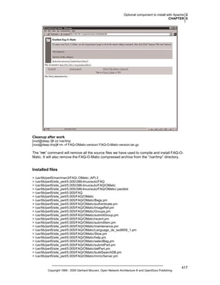 Optional component to install with Apache 2
CHAPTER 0

Cleanup after work
[root@deep /]# cd /var/tmp
[root@deep tmp]# rm -rf FAQ-OMatic-version/ FAQ-O-Matic-version.tar.gz

The “rm” command will remove all the source files we have used to compile and install FAQ-OMatic. It will also remove the FAQ-O-Matic compressed archive from the “/var/tmp” directory.

Installed files
> /usr/lib/perl5/man/man3/FAQ::OMatic::API.3
> /usr/lib/perl5/site_perl/5.005/i386-linux/auto/FAQ
> /usr/lib/perl5/site_perl/5.005/i386-linux/auto/FAQ/OMatic
> /usr/lib/perl5/site_perl/5.005/i386-linux/auto/FAQ/OMatic/.packlist
> /usr/lib/perl5/site_perl/5.005/FAQ
> /usr/lib/perl5/site_perl/5.005/FAQ/OMatic
> /usr/lib/perl5/site_perl/5.005/FAQ/OMatic/Bags.pm
> /usr/lib/perl5/site_perl/5.005/FAQ/OMatic/authenticate.pm
> /usr/lib/perl5/site_perl/5.005/FAQ/OMatic/ImageRef.pm
> /usr/lib/perl5/site_perl/5.005/FAQ/OMatic/Groups.pm
> /usr/lib/perl5/site_perl/5.005/FAQ/OMatic/submitGroup.pm
> /usr/lib/perl5/site_perl/5.005/FAQ/OMatic/recent.pm
> /usr/lib/perl5/site_perl/5.005/FAQ/OMatic/submitItem.pm
> /usr/lib/perl5/site_perl/5.005/FAQ/OMatic/maintenance.pm
> /usr/lib/perl5/site_perl/5.005/FAQ/OMatic/Language_de_iso8859_1.pm
> /usr/lib/perl5/site_perl/5.005/FAQ/OMatic/Slow.pm
> /usr/lib/perl5/site_perl/5.005/FAQ/OMatic/help.pm
> /usr/lib/perl5/site_perl/5.005/FAQ/OMatic/selectBag.pm
> /usr/lib/perl5/site_perl/5.005/FAQ/OMatic/submitPart.pm
> /usr/lib/perl5/site_perl/5.005/FAQ/OMatic/delPart.pm
> /usr/lib/perl5/site_perl/5.005/FAQ/OMatic/buildSearchDB.pm
> /usr/lib/perl5/site_perl/5.005/FAQ/OMatic/mirrorServer.pm

Copyright 1999 - 2000 Gerhard Mourani, Open Network Architecture ® and OpenDocs Publishing

417

 
