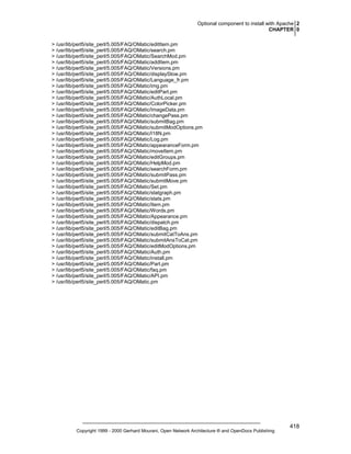 Optional component to install with Apache 2
CHAPTER 0
> /usr/lib/perl5/site_perl/5.005/FAQ/OMatic/editItem.pm
> /usr/lib/perl5/site_perl/5.005/FAQ/OMatic/search.pm
> /usr/lib/perl5/site_perl/5.005/FAQ/OMatic/SearchMod.pm
> /usr/lib/perl5/site_perl/5.005/FAQ/OMatic/addItem.pm
> /usr/lib/perl5/site_perl/5.005/FAQ/OMatic/Versions.pm
> /usr/lib/perl5/site_perl/5.005/FAQ/OMatic/displaySlow.pm
> /usr/lib/perl5/site_perl/5.005/FAQ/OMatic/Language_fr.pm
> /usr/lib/perl5/site_perl/5.005/FAQ/OMatic/img.pm
> /usr/lib/perl5/site_perl/5.005/FAQ/OMatic/editPart.pm
> /usr/lib/perl5/site_perl/5.005/FAQ/OMatic/AuthLocal.pm
> /usr/lib/perl5/site_perl/5.005/FAQ/OMatic/ColorPicker.pm
> /usr/lib/perl5/site_perl/5.005/FAQ/OMatic/ImageData.pm
> /usr/lib/perl5/site_perl/5.005/FAQ/OMatic/changePass.pm
> /usr/lib/perl5/site_perl/5.005/FAQ/OMatic/submitBag.pm
> /usr/lib/perl5/site_perl/5.005/FAQ/OMatic/submitModOptions.pm
> /usr/lib/perl5/site_perl/5.005/FAQ/OMatic/I18N.pm
> /usr/lib/perl5/site_perl/5.005/FAQ/OMatic/Log.pm
> /usr/lib/perl5/site_perl/5.005/FAQ/OMatic/appearanceForm.pm
> /usr/lib/perl5/site_perl/5.005/FAQ/OMatic/moveItem.pm
> /usr/lib/perl5/site_perl/5.005/FAQ/OMatic/editGroups.pm
> /usr/lib/perl5/site_perl/5.005/FAQ/OMatic/HelpMod.pm
> /usr/lib/perl5/site_perl/5.005/FAQ/OMatic/searchForm.pm
> /usr/lib/perl5/site_perl/5.005/FAQ/OMatic/submitPass.pm
> /usr/lib/perl5/site_perl/5.005/FAQ/OMatic/submitMove.pm
> /usr/lib/perl5/site_perl/5.005/FAQ/OMatic/Set.pm
> /usr/lib/perl5/site_perl/5.005/FAQ/OMatic/statgraph.pm
> /usr/lib/perl5/site_perl/5.005/FAQ/OMatic/stats.pm
> /usr/lib/perl5/site_perl/5.005/FAQ/OMatic/Item.pm
> /usr/lib/perl5/site_perl/5.005/FAQ/OMatic/Words.pm
> /usr/lib/perl5/site_perl/5.005/FAQ/OMatic/Appearance.pm
> /usr/lib/perl5/site_perl/5.005/FAQ/OMatic/dispatch.pm
> /usr/lib/perl5/site_perl/5.005/FAQ/OMatic/editBag.pm
> /usr/lib/perl5/site_perl/5.005/FAQ/OMatic/submitCatToAns.pm
> /usr/lib/perl5/site_perl/5.005/FAQ/OMatic/submitAnsToCat.pm
> /usr/lib/perl5/site_perl/5.005/FAQ/OMatic/editModOptions.pm
> /usr/lib/perl5/site_perl/5.005/FAQ/OMatic/Auth.pm
> /usr/lib/perl5/site_perl/5.005/FAQ/OMatic/install.pm
> /usr/lib/perl5/site_perl/5.005/FAQ/OMatic/Part.pm
> /usr/lib/perl5/site_perl/5.005/FAQ/OMatic/faq.pm
> /usr/lib/perl5/site_perl/5.005/FAQ/OMatic/API.pm
> /usr/lib/perl5/site_perl/5.005/FAQ/OMatic.pm

Copyright 1999 - 2000 Gerhard Mourani, Open Network Architecture ® and OpenDocs Publishing

418

 