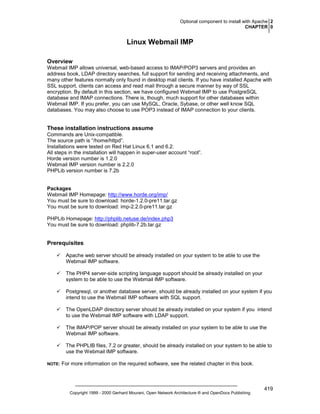 Optional component to install with Apache 2
CHAPTER 0

Linux Webmail IMP
Overview
Webmail IMP allows universal, web-based access to IMAP/POP3 servers and provides an
address book, LDAP directory searches, full support for sending and receiving attachments, and
many other features normally only found in desktop mail clients. If you have installed Apache with
SSL support, clients can access and read mail through a secure manner by way of SSL
encryption. By default in this section, we have configured Webmail IMP to use PostgreSQL
database and IMAP connections. There is, though, much support for other databases within
Webmail IMP. If you prefer, you can use MySQL, Oracle, Sybase, or other well know SQL
databases. You may also choose to use POP3 instead of IMAP connection to your clients.

These installation instructions assume
Commands are Unix-compatible.
The source path is “/home/httpd”.
Installations were tested on Red Hat Linux 6.1 and 6.2.
All steps in the installation will happen in super-user account “root”.
Horde version number is 1.2.0
Webmail IMP version number is 2.2.0
PHPLib version number is 7.2b

Packages
Webmail IMP Homepage: http://www.horde.org/imp/
You must be sure to download: horde-1.2.0-pre11.tar.gz
You must be sure to download: imp-2.2.0-pre11.tar.gz
PHPLib Homepage: http://phplib.netuse.de/index.php3
You must be sure to download: phplib-7.2b.tar.gz

Prerequisites
Apache web server should be already installed on your system to be able to use the
Webmail IMP software.
The PHP4 server-side scripting language support should be already installed on your
system to be able to use the Webmail IMP software.
Postgresql, or another database server, should be already installed on your system if you
intend to use the Webmail IMP software with SQL support.
The OpenLDAP directory server should be already installed on your system if you intend
to use the Webmail IMP software with LDAP support.
The IMAP/POP server should be already installed on your system to be able to use the
Webmail IMP software.
The PHPLIB files, 7.2 or greater, should be already installed on your system to be able to
use the Webmail IMP software.
NOTE:

For more information on the required software, see the related chapter in this book.

Copyright 1999 - 2000 Gerhard Mourani, Open Network Architecture ® and OpenDocs Publishing

419

 
