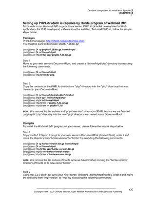 Optional component to install with Apache 2
CHAPTER 0

Setting up PHPLib which is requires by Horde program of Webmail IMP
To be able to run Webmail IMP on your Linux server, PHPLib (a toolkit development of Web
applications for PHP developers) software must be installed. To install PHPLib, follow the simple
steps below:
Packages
PHPLib Homepage: http://phplib.netuse.de/index.php3
You must be sure to download: phplib-7.2b.tar.gz
[root@deep /]# cp phplib-7.2b.tar.gz /home/httpd/
[root@deep /]# cd /home/httpd/
[root@deep httpd]# tar xzpf phplib-7.2b.tar.gz

Step 1
Move to your web server’s DocumentRoot, and create a “/home/httpd/php” directory by executing
the following commands:
[root@deep /]# cd /home/httpd/
[root@deep httpd]# mkdir php

Step 2
Copy the contents of the PHPLib distributions "php" directory into the "php" directory that you
created in your DocumentRoot:
[root@deep /]# cd /home/httpd/phplib-7.2b/php/
[root@deep php]# cp * /home/httpd/php/
[root@deep php]# cd /home/httpd/
[root@deep httpd]# rm -f phplib-7.2b.tar.gz
[root@deep httpd]# rm -rf phplib-7.2b/

We remove the tar archive and “phplib-version” directory of PHPLib once we are finished
copying its “php” directory into the new "php" directory we created in our DocumentRoot.

NOTE:

Compile
To install the Webmail IMP program on your server, please follow the simple steps below.
Step 1
Copy horde-1.2.0-pre11.tar.gz to your web server’s DocumentRoot (/home/httpd/), untar it and
move the directory from “horde-version” to “horde” by executing the following commands:
[root@deep /]# cp horde-version.tar.gz /home/httpd/
[root@deep /]# cd /home/httpd/
[root@deep httpd]# tar xzpf horde-version.tar.gz
[root@deep httpd]# mv horde-version horde
[root@deep httpd]# rm -f horde-version.tar.gz

We remove the tar archive of Horde once we have finished moving the “horde-version”
directory of Horde to its new name “horde”.

NOTE:

Step 2
Copy imp-2.2.0-pre11.tar.gz to your new “horde” directory (/home/httpd/horde/), untar it and move
the directory from “imp-version” to “imp” by executing the following commands:

Copyright 1999 - 2000 Gerhard Mourani, Open Network Architecture ® and OpenDocs Publishing

420

 