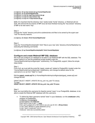 Optional component to install with Apache 2
CHAPTER 0
[root@deep /]# cp imp-version.tar.gz /home/httpd/horde/
[root@deep /]# cd /home/httpd/horde/
[root@deep horde]# tar xzpf imp-version.tar.gz
[root@deep horde]# mv imp-version imp
[root@deep horde]# rm -f imp-version.tar.gz

It’s important that the directory “imp” reside inside “horde” directory, or Webmail will not
work. We remove the tar archive of IMP once we have finished moving the “imp-version” directory
of IMP to its new name “imp”.

NOTE:

Step 3
Change the “horde” directory and all its subdirectories and files to be owned by the super-user
“root” for security reasons.
[root@deep /]# chown -R 0.0 /home/httpd/horde/

Step 4
Copy the “/home/httpd/horde/phplib/*.ihtml” files to your new “php” directory (/home/httpd/php/) by
executing the following commands:
[root@deep /]# cp /home/httpd/horde/phplib/*.ihtml /home/httpd/php/

Configure and create Webmail IMP SQL database
We must now configure our database to be able to use Webmail IMP with the SQL database. The
easier method is to use the predefined scripts located under the
“/home/httpd/horde/imp/config/scripts/” subdirectory. For PostgreSQL support, follow the simple
steps below.
Step 1
First of all, we must edit the script file “pgsql_create.sql” related to PostgreSQL located under the
“/home/httpd/horde/imp/config/scripts” subdirectory, and change its default value for the
username to run as from “httpd” to “www”.
Edit the pgsql_create.sql file (vi /home/httpd/horde/imp/config/scripts/pgsql_create.sql) and
change the line:
GRANT SELECT, INSERT, UPDATE ON imp_pref, imp_addr TO nobody;

To read:
GRANT SELECT, INSERT, UPDATE ON imp_pref, imp_addr TO www;

Step 2
Now, we must define the username for Apache named “www” in our PostgreSQL database, to be
able to create the Webmail IMP database with this username.
•

To define the httpd username named “www” in your database, run the createuser utility
program of PostgreSQL:
[root@deep /]# su postgres
[postgres@deep /]$ createuser
Enter name of user to add ---> www
Enter user's postgres ID or RETURN to use unix user ID: 80 -> [Press Enter]
Is user "www" allowed to create databases (y/n) y
Is user "www" a superuser? (y/n) n
createuser: www was successfully added

Copyright 1999 - 2000 Gerhard Mourani, Open Network Architecture ® and OpenDocs Publishing

421

 