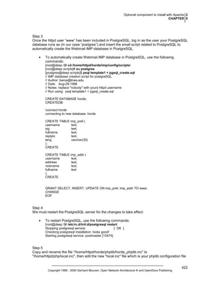 Optional component to install with Apache 2
CHAPTER 0

Step 3
Once the httpd user “www” has been included in PostgreSQL, log in as the user your PostgreSQL
database runs as (in our case “postgres”) and insert the small script related to PostgreSQL to
automatically create the Webmail IMP database in PostgreSQL.
•

To automatically create Webmail IMP database in PostgreSQL, use the following
commands:
[root@deep /]# cd /home/httpd/horde/imp/config/scripts/
[root@deep scripts]# su postgres
[postgres@deep scripts]$ psql template1 < pgsql_create.sql
// IMP database creation script for postgreSQL
// Author: barce@lines.edu
// Date: Aug-29-1998
// Notes: replace "nobody" with yours httpd username
// Run using: psql template1 < pgsql_create.sql
CREATE DATABASE horde;
CREATEDB
connect horde
connecting to new database: horde
CREATE TABLE imp_pref (
username
text,
sig
text,
fullname
text,
replyto
text,
lang
varchar(30)
);
CREATE
CREATE TABLE imp_addr (
username
text,
address
text,
nickname
text,
fullname
text
);
CREATE

GRANT SELECT, INSERT, UPDATE ON imp_pref, imp_addr TO www;
CHANGE
EOF

Step 4
We must restart the PostgreSQL server for the changes to take effect:
•

To restart PostgreSQL, use the following commands:
[root@deep /]# /etc/rc.d/init.d/postgresql restart
Stopping postgresql service:
[ OK ]
Checking postgresql installation: looks good!
Starting postgresql service: postmaster [13474]

Step 5
Copy and rename the file "/home/httpd/horde/phplib/horde_phplib.inc" to
"/home/httpd/php/local.inc", then edit the new "local.inc" file which is your phplib configuration file

Copyright 1999 - 2000 Gerhard Mourani, Open Network Architecture ® and OpenDocs Publishing

422

 