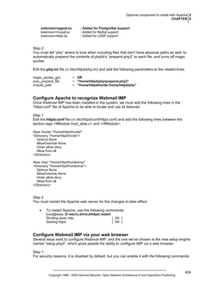 Optional component to install with Apache 2
CHAPTER 0
extension=pgsql.so
extension=mysql.so
extension=ldap.so

; Added for PostgreSql support
; Added for MySql support
; Added for LDAP support

Step 2
You must tell “php” where to look when including files that don't have absolute paths as well, to
automatically prepend the contents of phplib's “prepend.php3” to each file, and turns off magic
quotes.
Edit the php.ini file (vi /etc/httpd/php.ini) and add the following parameters to the related lines:
magic_quotes_gpc
auto_prepend_file
include_path

= Off
= "/home/httpd/php/prepend.php3"
= "/home/httpd/horde:/home/httpd/php"

Configure Apache to recognize Webmail IMP
Once Webmail IMP has been installed in the system, we must add the following lines in the
“httpd.conf” file of Apache to be able to locate and use its features.
Step 1
Edit the httpd.conf file (vi /etc/httpd/conf/httpd.conf) and add the following lines between the
section tags <IfModule mod_alias.c> and </IfModule>:
Alias /horde/ "/home/httpd/horde/"
<Directory "/home/httpd/horde">
Options None
AllowOverride None
Order allow,deny
Allow from all
</Directory>
Alias /imp/ "/home/httpd/horde/imp/"
<Directory "/home/httpd/horde/imp">
Options None
AllowOverride None
Order allow,deny
Allow from all
</Directory>

Step 2
You must restart the Apache web server for the changes to take effect:
•

To restart Apache, use the following commands:
[root@deep /]# /etc/rc.d/init.d/httpd restart
Shutting down http:
[ OK ]
Starting httpd:
[ OK ]

Configure Webmail IMP via your web browser
Several ways exist to configure Webmail IMP, and the one we’ve chosen is the new setup engine
named “setup.php3”, which gives people the ability to configure IMP via a web browser.
Step 1
For security reasons, it is disabled by default, but you can enable it with the following commands:

Copyright 1999 - 2000 Gerhard Mourani, Open Network Architecture ® and OpenDocs Publishing

424

 
