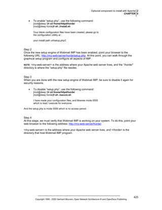 Optional component to install with Apache 2
CHAPTER 0

•

To enable “setup.php”, use the following command:
[root@deep /]# cd /home/httpd/horde/
[root@deep horde]# sh ./install.sh
Your blank configuration files have been created, please go to
the configuration utitlity at :
your install path url/setup.php3

Step 2
Once the new setup engine of Webmail IMP has been enabled, point your browser to the
following URL: http://my-web-server/horde/setup.php. At this point, you can walk through the
graphical setup program and configure all aspects of IMP.
<my-web-server> is the address where your Apache web server lives, and the “/horde/”
directory is where the “setup.php” file resides.

NOTE:

Step 3
When you are done with the new setup engine of Webmail IMP, be sure to disable it again for
security reasons.
•

To disable “setup.php”, use the following command:
[root@deep /]# cd /home/httpd/horde/
[root@deep horde]# sh ./secure.sh
I have made your configuration files, and libraries mode 0555
which is read / execute for everyone.

And the setup.php is mode 0000 which is no access period.

Step 4
At this stage, we must verify that Webmail IMP is working on your system. To do this, point your
web browser to the following address: http://my-web-server/horde/.
<my-web-server> is the address where your Apache web server lives, and </horde> is the
directory that host Webmail IMP program.

Copyright 1999 - 2000 Gerhard Mourani, Open Network Architecture ® and OpenDocs Publishing

425

 