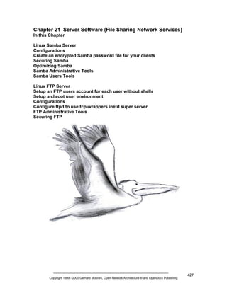 Chapter 21 Server Software (File Sharing Network Services)
In this Chapter
Linux Samba Server
Configurations
Create an encrypted Samba password file for your clients
Securing Samba
Optimizing Samba
Samba Administrative Tools
Samba Users Tools
Linux FTP Server
Setup an FTP users account for each user without shells
Setup a chroot user environment
Configurations
Configure ftpd to use tcp-wrappers inetd super server
FTP Administrative Tools
Securing FTP

Copyright 1999 - 2000 Gerhard Mourani, Open Network Architecture ® and OpenDocs Publishing

427

 