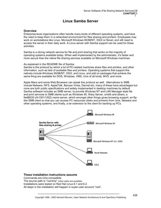 Server Software (File Sharing Network Services) 2
CHAPTER 1

Linux Samba Server
Overview
Enterprise-level organizations often handle many kinds of different operating systems, and have
the need to keep them in a networked environment for files sharing and printers. Employees may
work on workstations like Linux, Microsoft Windows 95/98/NT, OS/2 or Novel, and still need to
access the server in their daily work. A Linux server with Samba support can be used for these
activities.
Samba is a strong network service for file and print sharing that works on the majority of
operating systems available today. When well implemented by the administrator, it’s faster and
more secure than the native file sharing services available on Microsoft Windows machines.
As explained in the README file of Samba:
Samba is the protocol by which a lot of PC-related machines share files and printers, and other
information, such as lists of available files and printers. Operating systems that support this
natively include Windows 95/98/NT, OS/2, and Linux, and add on packages that achieve the
same thing are available for DOS, Windows, VMS, Unix of all kinds, MVS, and more.
Apple Macs and some Web Browsers can speak this protocol as well. Alternatives to SMB
include Netware, NFS, AppleTalk, Banyan Vines, Decnet etc; many of these have advantages but
none are both public specifications and widely implemented in desktop machines by default.
Samba software includes an SMB server, to provide Windows NT and LAN Manager-style file
and print services to SMB clients such as Windows 95, Warp Server, smbfs and others, a
NetBIOS (rfc1001/1002) name server, which amongst other things gives browsing support, an ftplike SMB client so that you can access PC resources (disks and printers) from Unix, Netware and
other operating systems, and finally, a tar extension to the client for backing up PCs.

These installation instructions assume
Commands are Unix-compatible.
The source path is “/var/tmp” (other paths are possible).
Installations were tested on Red Hat Linux 6.1 and 6.2.
All steps in the installation will happen in super-user account “root”.

Copyright 1999 - 2000 Gerhard Mourani, Open Network Architecture ® and OpenDocs Publishing

428

 