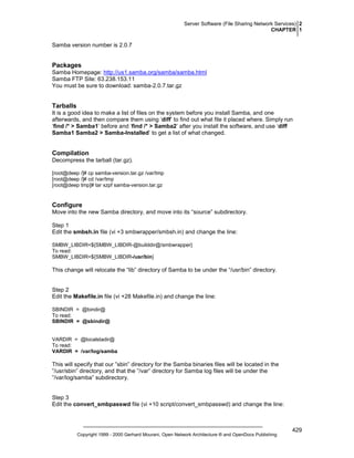 Server Software (File Sharing Network Services) 2
CHAPTER 1

Samba version number is 2.0.7

Packages
Samba Homepage: http://us1.samba.org/samba/samba.html
Samba FTP Site: 63.238.153.11
You must be sure to download: samba-2.0.7.tar.gz

Tarballs
It is a good idea to make a list of files on the system before you install Samba, and one
afterwards, and then compare them using ‘diff’ to find out what file it placed where. Simply run
‘find /* > Samba1’ before and ‘find /* > Samba2’ after you install the software, and use ‘diff
Samba1 Samba2 > Samba-Installed’ to get a list of what changed.

Compilation
Decompress the tarball (tar.gz).
[root@deep /]# cp samba-version.tar.gz /var/tmp
[root@deep /]# cd /var/tmp
[root@deep tmp]# tar xzpf samba-version.tar.gz

Configure
Move into the new Samba directory, and move into its “source” subdirectory.
Step 1
Edit the smbsh.in file (vi +3 smbwrapper/smbsh.in) and change the line:
SMBW_LIBDIR=${SMBW_LIBDIR-@builddir@/smbwrapper}
To read:
SMBW_LIBDIR=${SMBW_LIBDIR-/usr/bin}

This change will relocate the “lib” directory of Samba to be under the “/usr/bin” directory.

Step 2
Edit the Makefile.in file (vi +28 Makefile.in) and change the line:
SBINDIR = @bindir@
To read:
SBINDIR = @sbindir@

VARDIR = @localstadir@
To read:
VARDIR = /var/log/samba

This will specify that our ”sbin” directory for the Samba binaries files will be located in the
”/usr/sbin” directory, and that the ”/var” directory for Samba log files will be under the
”/var/log/samba” subdirectory.

Step 3
Edit the convert_smbpasswd file (vi +10 script/convert_smbpasswd) and change the line:

Copyright 1999 - 2000 Gerhard Mourani, Open Network Architecture ® and OpenDocs Publishing

429

 