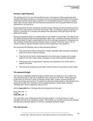 Linux General Security 0
CHAPTER 3

Choose a right Password
The starting point of our Linux General Security tour is the password. Many people keep their
valuable information and files on a computer, and the only thing preventing others from seeing it
is the eight-character string called a password. An unbreakable password, contrary to popular
belief, does not exist. Given time and resources all passwords can be guessed either by social
engineering or by brute force.
Social engineering of server passwords and other access methods are still the easiest and most
popular way to gain access to accounts and servers. Often, something as simple as acting as a
superior or executive in a company and yelling at the right person at the right time of the day
yields terrific results.
Running a password cracker on a weekly basis on your system is a good idea. This helps to find
and replace passwords that are easily guessed or weak. Also, a password checking mechanism
should be present to reject a weak password when first choosing a password or changing an old
one. Character strings that are plain dictionary words, or are all in the same case, or do not
contain numbers or special characters should not be accepted as a new password.
We recommend the following rules to make passwords effective:
•

They should be at least six characters in length, preferably eight characters including at
least one numeral or special character.

•

They must not be trivial; a trivial password is one that is easy to guess and is usually
based on the user’s name, family, occupation or some other personal characteristic.

•

They should have an aging period, requiring a new password to be chosen within a
specific time frame.

•

They should be revoked and reset after a limited number of concurrent incorrect retries.

The password length
The minimum acceptable password length by default when you install your Linux system is 5.
This mean that when a new user is allowed to have a access on the server, his/her password
length will be at minimum 5 mixes of character strings, letter, number, special character etc.
This is not enough and must be 8. To prevent non-security-minded people or administrators from
being able to enter just 5 characters for the valuable password, edit the rather important
“/etc/login.defs” file and change the value of 5 to 8.
Edit the login.defs file (vi /etc/login.defs) and change the line that read:
PASS_MIN_LEN
To read:
PASS_MIN_LEN

5
8

The “login.defs” is the configuration file for the login program. You should review or make
changes to this file for your particular system. This is where you set other security policy settings
(like password expiration defaults or minimum acceptable password length).

The root account

Copyright 1999 - 2000 Gerhard Mourani, Open Network Architecture ® and OpenDocs Publishing

43

 
