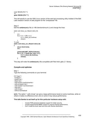 Server Software (File Sharing Network Services) 2
CHAPTER 1
nawk 'BEGIN {FS=":"}
To:
gawk 'BEGIN {FS=":"}

This will specify to use the GNU Linux version of the awk text processing utility instated of the Bell
Labs research version of awk program for the “smbpasswd” file.

Step 4
Edit the smbmount.c file (vi +98 client/smbmount.c) and change the lines:
static void close_our_files(int client_fd)
{
int i;
for (i = 0; i < 256; i++) {
if (i == client_fd) continue;
close(i);
}
To read:
static void close_our_files(int client_fd)
{
struct rlimit limits;
int i;
getrlimit(RLIMIT_NOFILE,&limits);
for (i = 0; i < limits.rlim_max; i++) {
if (i == client_fd) continue;
close(i);
}

This step will make the smbmount.c file compatible with Red Hat’s glibc 2.1 library.

Compile and optimize
Step 1
Type the following commands on your terminal:
CC="egcs" 
./configure 
--prefix=/usr 
--libdir=/etc 
--with-lockdir=/var/lock/samba 
--with-privatedir=/etc 
--with-swatdir=/usr/share/swat 
--with-pam 
--with-mmap 
--without-sambabook

The option “--with-mmap” can give a large performance boost on some machines, while on
others it makes no difference at all, and on some it may reduce performance.

NOTE:

This tells Samba to set itself up for this particular hardware setup with:
-

Include PAM password database support for better security.
Include experimental MMAP support to improve Samba performance.
Don't install the book help that come with Samba distribution.

Copyright 1999 - 2000 Gerhard Mourani, Open Network Architecture ® and OpenDocs Publishing

430

 