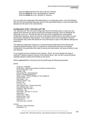 Server Software (File Sharing Network Services) 2
CHAPTER 1

Copy the smb script file in the “/etc/rc.d/init.d/” directory.
Copy the samba file in the “/etc/logrotate.d/” directory.
Copy the samba file in the “/etc/pam.d/” directory.

You can obtain the configuration files listed below on our floppy.tgz archive. Copy the following
files from the decompressed floppy.tgz archive to the appropriate places or copy and paste them
directly from this book to the concerned file.

Configuration of the “/etc/smb.conf” file
The “/etc/smb.conf” file is the main configuration file for the Samba server, in which you can
specify which directory you want to access from Windows machines, which IP addresses are
authorized, and so on. The first few lines of the file under the [global] line contain global
configuration directives, which are common to all shares (unless they are over-ridden on a pershare basis), followed by share sections. A lot of options exist, and it’s important to read the
documentation that comes with Samba for more information on each of the different settings and
parameters.
The following configuration example is a minimal working configuration file for Samba with
encrypted password support. Also, it’s important to note that we comment in this Samba
configuration only parameters that relate to security and optimization, and leave all others to your
own research.
In our example we have created just one directory, “[tmp]”, and have allowed only class C
machine IP address ranges to connect on the Samba server. Also, we don’t use print-sharing
capability between Samba and Windows on this server.
Edit the smb.conf file (vi /etc/smb.conf) and add/change the following parameters:
[global]
workgroup = OPENNA
server string = R&D of Open Network Architecture Samba Server
encrypt passwords = True
security = user
smb passwd file = /etc/smbpasswd
log file = /var/log/samba/log.%m
socket options = IPTOS_LOWDELAY TCP_NODELAY
domain master = Yes
local master = Yes
preferred master = Yes
os level = 65
dns proxy = No
name resolve order = lmhosts host bcast
bind interfaces only = True
interfaces = eth0 192.168.1.1
hosts deny = ALL
hosts allow = 192.168.1.4 127.0.0.1
debug level = 1
create mask = 0644
directory mask = 0755
level2 oplocks = True
read raw = no
write cache size = 262144
[homes]
comment = Home Directories
browseable = no

Copyright 1999 - 2000 Gerhard Mourani, Open Network Architecture ® and OpenDocs Publishing

432

 