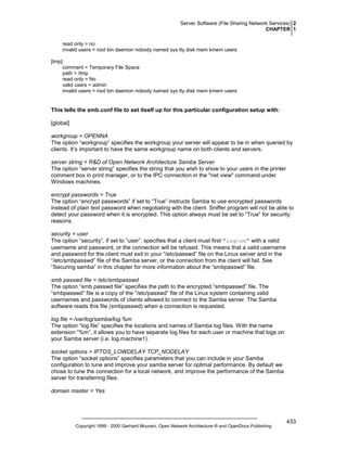 Server Software (File Sharing Network Services) 2
CHAPTER 1
read only = no
invalid users = root bin daemon nobody named sys tty disk mem kmem users
[tmp]
comment = Temporary File Space
path = /tmp
read only = No
valid users = admin
invalid users = root bin daemon nobody named sys tty disk mem kmem users

This tells the smb.conf file to set itself up for this particular configuration setup with:
[global]
workgroup = OPENNA
The option “workgroup” specifies the workgroup your server will appear to be in when queried by
clients. It’s important to have the same workgroup name on both clients and servers.
server string = R&D of Open Network Architecture Samba Server
The option “server string” specifies the string that you wish to show to your users in the printer
comment box in print manager, or to the IPC connection in the "net view" command under
Windows machines.
encrypt passwords = True
The option “encrypt passwords” if set to “True” instructs Samba to use encrypted passwords
instead of plain text password when negotiating with the client. Sniffer program will not be able to
detect your password when it is encrypted. This option always must be set to “True” for security
reasons.
security = user
The option “security”, if set to “user”, specifies that a client must first "log-on" with a valid
username and password, or the connection will be refused. This means that a valid username
and password for the client must exit in your “/etc/passwd” file on the Linux server and in the
“/etc/smbpasswd” file of the Samba server, or the connection from the client will fail. See
“Securing samba” in this chapter for more information about the “smbpasswd” file.
smb passwd file = /etc/smbpasswd
The option “smb passwd file” specifies the path to the encrypted “smbpasswd” file. The
“smbpasswd” file is a copy of the “/etc/passwd” file of the Linux system containing valid
usernames and passwords of clients allowed to connect to the Samba server. The Samba
software reads this file (smbpasswd) when a connection is requested.
log file = /var/log/samba/log.%m
The option “log file” specifies the locations and names of Samba log files. With the name
extension “%m”, it allows you to have separate log files for each user or machine that logs on
your Samba server (i.e. log.machine1).
socket options = IPTOS_LOWDELAY TCP_NODELAY
The option “socket options” specifies parameters that you can include in your Samba
configuration to tune and improve your samba server for optimal performance. By default we
chose to tune the connection for a local network, and improve the performance of the Samba
server for transferring files.
domain master = Yes

Copyright 1999 - 2000 Gerhard Mourani, Open Network Architecture ® and OpenDocs Publishing

433

 