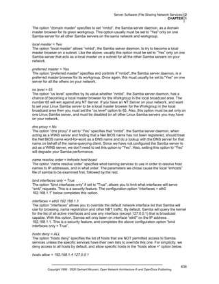 Server Software (File Sharing Network Services) 2
CHAPTER 1

The option “domain master” specifies to set “nmbd”, the Samba server daemon, as a domain
master browser for its given workgroup. This option usually must be set to “Yes” only on one
Samba server for all other Samba servers on the same network and workgroup.
local master = Yes
The option “local master” allows “nmbd”, the Samba server daemon, to try to become a local
master browser on a subnet. Like the above, usually this option must be set to “Yes” only on one
Samba server that acts as a local master on a subnet for all the other Samba servers on your
network.
preferred master = Yes
The option “preferred master” specifies and controls if “nmbd”, the Samba server daemon, is a
preferred master browser for its workgroup. Once again, this must usually be set to “Yes” on one
server for all the others on your network.
os level = 65
The option “os level” specifies by its value whether “nmbd”, the Samba server daemon, has a
chance of becoming a local master browser for the Workgroup in the local broadcast area. The
number 65 will win against any NT Server. If you have an NT Server on your network, and want
to set your Linux Samba server to be a local master browser for the Workgroup in the local
broadcast area then you must set the “os level” option to 65. Also, this option must be set only on
one Linux Samba server, and must be disabled on all other Linux Samba servers you may have
on your network.
dns proxy = No
The option “dns proxy” if set to “Yes” specifies that “nmbd”, the Samba server daemon, when
acting as a WINS server and finding that a Net BIOS name has not been registered, should treat
the Net BIOS name word-for-word as a DNS name and do a lookup with the DNS server for that
name on behalf of the name-querying client. Since we have not configured the Samba server to
act as a WINS server, we don’t need to set this option to “Yes”. Also, setting this option to “Yes”
will degrade your Samba performance.
name resolve order = lmhosts host bcast
The option “name resolve order” specifies what naming services to use in order to resolve host
names to IP addresses, and in what order. The parameters we chose cause the local “lmhosts”
file of samba to be examined first, followed by the rest.
bind interfaces only = True
The option “bind interfaces only” if set to “True”, allows you to limit what interfaces will serve
“smb” requests. This is a security feature. The configuration option “interfaces = eth0
192.168.1.1” below completes this option.
interfaces = eth0 192.168.1.1
The option “interfaces” allows you to override the default network interface list that Samba will
use for browsing, name registration and other NBT traffic. By default, Samba will query the kernel
for the list of all active interfaces and use any interface (except 127.0.0.1) that is broadcast
capable. With this option, Samba will only listen on interface “eth0” on the IP address
192.168.1.1. This is a security feature, and completes the above configuration option “bind
interfaces only = True”.
hosts deny = ALL
The option “hosts deny” specifies the list of hosts that are NOT permitted access to Samba
services unless the specific services have their own lists to override this one. For simplicity, we
deny access to all hosts by default, and allow specific hosts in the “hosts allow =” option below.
hosts allow = 192.168.1.4 127.0.0.1

Copyright 1999 - 2000 Gerhard Mourani, Open Network Architecture ® and OpenDocs Publishing

434

 
