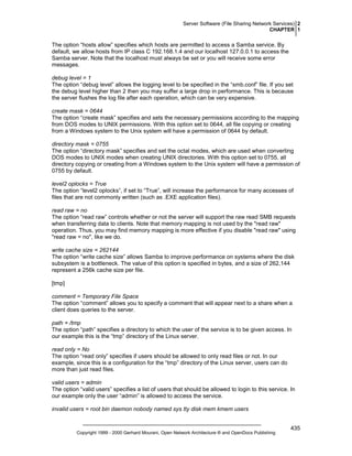 Server Software (File Sharing Network Services) 2
CHAPTER 1

The option “hosts allow” specifies which hosts are permitted to access a Samba service. By
default, we allow hosts from IP class C 192.168.1.4 and our localhost 127.0.0.1 to access the
Samba server. Note that the localhost must always be set or you will receive some error
messages.
debug level = 1
The option “debug level” allows the logging level to be specified in the “smb.conf” file. If you set
the debug level higher than 2 then you may suffer a large drop in performance. This is because
the server flushes the log file after each operation, which can be very expensive.
create mask = 0644
The option “create mask” specifies and sets the necessary permissions according to the mapping
from DOS modes to UNIX permissions. With this option set to 0644, all file copying or creating
from a Windows system to the Unix system will have a permission of 0644 by default.
directory mask = 0755
The option “directory mask” specifies and set the octal modes, which are used when converting
DOS modes to UNIX modes when creating UNIX directories. With this option set to 0755, all
directory copying or creating from a Windows system to the Unix system will have a permission of
0755 by default.
level2 oplocks = True
The option “level2 oplocks”, if set to “True”, will increase the performance for many accesses of
files that are not commonly written (such as .EXE application files).
read raw = no
The option “read raw” controls whether or not the server will support the raw read SMB requests
when transferring data to clients. Note that memory mapping is not used by the "read raw"
operation. Thus, you may find memory mapping is more effective if you disable "read raw" using
"read raw = no", like we do.
write cache size = 262144
The option “write cache size” allows Samba to improve performance on systems where the disk
subsystem is a bottleneck. The value of this option is specified in bytes, and a size of 262,144
represent a 256k cache size per file.
[tmp]
comment = Temporary File Space
The option “comment” allows you to specify a comment that will appear next to a share when a
client does queries to the server.
path = /tmp
The option “path” specifies a directory to which the user of the service is to be given access. In
our example this is the “tmp” directory of the Linux server.
read only = No
The option “read only” specifies if users should be allowed to only read files or not. In our
example, since this is a configuration for the “tmp” directory of the Linux server, users can do
more than just read files.
valid users = admin
The option “valid users” specifies a list of users that should be allowed to login to this service. In
our example only the user “admin” is allowed to access the service.
invalid users = root bin daemon nobody named sys tty disk mem kmem users

Copyright 1999 - 2000 Gerhard Mourani, Open Network Architecture ® and OpenDocs Publishing

435

 
