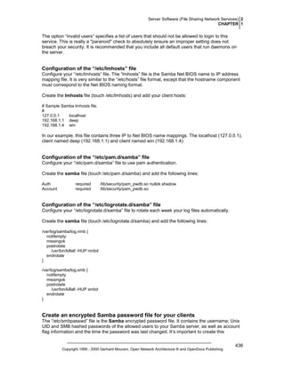 Server Software (File Sharing Network Services) 2
CHAPTER 1

The option “invalid users” specifies a list of users that should not be allowed to login to this
service. This is really a "paranoid" check to absolutely ensure an improper setting does not
breach your security. It is recommended that you include all default users that run daemons on
the server.

Configuration of the “/etc/lmhosts” file
Configure your “/etc/lmhosts” file. The “lmhosts” file is the Samba Net BIOS name to IP address
mapping file. It is very similar to the “/etc/hosts” file format, except that the hostname component
must correspond to the Net BIOS naming format.
Create the lmhosts file (touch /etc/lmhosts) and add your client hosts:
# Sample Samba lmhosts file.
#
127.0.0.1
localhost
192.168.1.1 deep
192.168.1.4 win

In our example, this file contains three IP to Net BIOS name mappings. The localhost (127.0.0.1),
client named deep (192.168.1.1) and client named win (192.168.1.4).

Configuration of the “/etc/pam.d/samba” file
Configure your “/etc/pam.d/samba” file to use pam authentication.
Create the samba file (touch /etc/pam.d/samba) and add the following lines:
Auth
Account

required
required

/lib/security/pam_pwdb.so nullok shadow
/lib/security/pam_pwdb.so

Configuration of the “/etc/logrotate.d/samba” file
Configure your “/etc/logrotate.d/samba” file to rotate each week your log files automatically.
Create the samba file (touch /etc/logrotate.d/samba) and add the following lines:
/var/log/samba/log.nmb {
notifempty
missingok
postrotate
/usr/bin/killall -HUP nmbd
endrotate
}
/var/log/samba/log.smb {
notifempty
missingok
postrotate
/usr/bin/killall -HUP smbd
endrotate
}

Create an encrypted Samba password file for your clients
The “/etc/smbpasswd” file is the Samba encrypted password file. It contains the username; Unix
UID and SMB hashed passwords of the allowed users to your Samba server, as well as account
flag information and the time the password was last changed. It’s important to create this

Copyright 1999 - 2000 Gerhard Mourani, Open Network Architecture ® and OpenDocs Publishing

436

 
