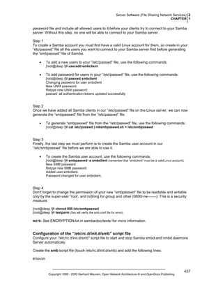 Server Software (File Sharing Network Services) 2
CHAPTER 1

password file and include all allowed users to it before your clients try to connect to your Samba
server. Without this step, no one will be able to connect to your Samba server.
Step 1
To create a Samba account you must first have a valid Linux account for them, so create in your
“etc/passwd” file all the users you want to connect to your Samba server first before generating
the “smbpasswd” file of Samba.
•

To add a new users to your “/etc/passwd” file, use the following commands:
[root@deep /]# useradd smbclient

•

To add password for users in your “/etc/passwd” file, use the following commands:
[root@deep /]# passwd smbclient
Changing password for user smbclient
New UNIX password:
Retype new UNIX password:
passwd: all authentication tokens updated successfully

Step 2
Once we have added all Samba clients in our “/etc/passwd” file on the Linux server, we can now
generate the “smbpasswd” file from the “/etc/passwd” file.
•

To generate “smbpasswd” file from the “/etc/passwd” file, use the following commands:
[root@deep /]# cat /etc/passwd | mksmbpasswd.sh > /etc/smbpasswd

Step 3
Finally, the last step we must perform is to create the Samba user account in our
“/etc/smbpasswd” file before we are able to use it.
•

To create the Samba user account, use the following commands:
[root@deep /]# smbpasswd -a smbclient (remember that “smbclient” must be a valid Linux account).
New SMB password:
Retype new SMB password:
Added user smbclient.
Password changed for user smbclient.

Step 4
Don’t forget to change the permission of your new “smbpasswd” file to be readable and writable
only by the super-user “root’, and nothing for group and other (0600/-rw-------). This is a security
measure.
[root@deep /]# chmod 600 /etc/smbpasswd
[root@deep /]# testparm (this will verify the smb.conf file for error).
NOTE:

See ENCRYPTION.txt in samba/doc/texts/ for more information.

Configuration of the “/etc/rc.d/init.d/smb” script file
Configure your “/etc/rc.d/init.d/smb” script file to start and stop Samba smbd and nmbd daemons
Server automaticaly.
Create the smb script file (touch /etc/rc.d/init.d/smb) and add the following lines:
#!/bin/sh

Copyright 1999 - 2000 Gerhard Mourani, Open Network Architecture ® and OpenDocs Publishing

437

 