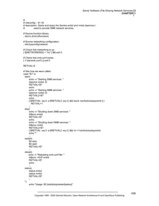 Server Software (File Sharing Network Services) 2
CHAPTER 1
#
# chkconfig: - 91 35
# description: Starts and stops the Samba smbd and nmbd daemons 
#
used to provide SMB network services.
# Source function library.
. /etc/rc.d/init.d/functions
# Source networking configuration.
. /etc/sysconfig/network
# Check that networking is up.
[ ${NETWORKING} = "no" ] && exit 0
# Check that smb.conf exists.
[ -f /etc/smb.conf ] || exit 0
RETVAL=0
# See how we were called.
case "$1" in
start)
echo -n "Starting SMB services: "
daemon smbd -D
RETVAL=$?
echo
echo -n "Starting NMB services: "
daemon nmbd -D
RETVAL2=$?
echo
[ $RETVAL -eq 0 -a $RETVAL2 -eq 0 ] && touch /var/lock/subsys/smb || 
RETVAL=1
;;
stop)
echo -n "Shutting down SMB services: "
killproc smbd
RETVAL=$?
echo
echo -n "Shutting down NMB services: "
killproc nmbd
RETVAL2=$?
[ $RETVAL -eq 0 -a $RETVAL2 -eq 0 ] && rm -f /var/lock/subsys/smb
echo ""
;;
restart)
$0 stop
$0 start
RETVAL=$?
;;
reload)
echo -n "Reloading smb.conf file: "
killproc -HUP smbd
RETVAL=$?
echo
;;
status)
status smbd
status nmbd
RETVAL=$?
;;
*)
echo "Usage: $0 {start|stop|restart|status}"

Copyright 1999 - 2000 Gerhard Mourani, Open Network Architecture ® and OpenDocs Publishing

438

 