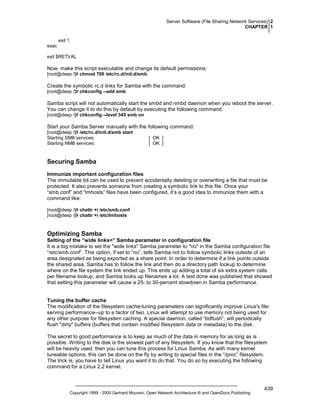 Server Software (File Sharing Network Services) 2
CHAPTER 1
exit 1
esac
exit $RETVAL

Now, make this script executable and change its default permissions:
[root@deep /]# chmod 700 /etc/rc.d/init.d/smb

Create the symbolic rc.d links for Samba with the command:
[root@deep /]# chkconfig --add smb

Samba script will not automatically start the smbd and nmbd daemon when you reboot the server.
You can change it to do this by default by executing the following command:
[root@deep /]# chkconfig --level 345 smb on

Start your Samba Server manually with the following command:
[root@deep /]# /etc/rc.d/init.d/smb start
Starting SMB services:
Starting NMB services:

[ OK ]
[ OK ]

Securing Samba
Immunize important configuration files
The immutable bit can be used to prevent accidentally deleting or overwriting a file that must be
protected. It also prevents someone from creating a symbolic link to this file. Once your
“smb.conf” and “lmhosts” files have been configured, it’s a good idea to immunize them with a
command like:
[root@deep /]# chattr +i /etc/smb.conf
[root@deep /]# chattr +i /etc/lmhosts

Optimizing Samba
Setting of the “wide links=” Samba parameter in configuration file
It is a big mistake to set the "wide links" Samba parameter to "no" in the Samba configuration file
“/etc/smb.conf”. This option, if set to “no”, tells Samba not to follow symbolic links outside of an
area designated as being exported as a share point. In order to determine if a link points outside
the shared area, Samba has to follow the link and then do a directory path lookup to determine
where on the file system the link ended up. This ends up adding a total of six extra system calls
per filename lookup, and Samba looks up filenames a lot. A test done was published that showed
that setting this parameter will cause a 25- to 30-percent slowdown in Samba performance.

Tuning the buffer cache
The modification of the filesystem cache-tuning parameters can significantly improve Linux's fileserving performance--up to a factor of two. Linux will attempt to use memory not being used for
any other purpose for filesystem caching. A special daemon, called “bdflush”, will periodically
flush "dirty" buffers (buffers that contain modified filesystem data or metadata) to the disk.
The secret to good performance is to keep as much of the data in memory for as long as is
possible. Writing to the disk is the slowest part of any filesystem. If you know that the filesystem
will be heavily used, then you can tune this process for Linux Samba. As with many kernel
tuneable options, this can be done on the fly by writing to special files in the “/proc” filesystem.
The trick is, you have to tell Linux you want it to do that. You do so by executing the following
command for a Linux 2.2 kernel.

Copyright 1999 - 2000 Gerhard Mourani, Open Network Architecture ® and OpenDocs Publishing

439

 