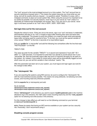 Linux General Security 0
CHAPTER 3

The "root" account is the most privileged account on a Unix system. The "root" account has no
security restrictions imposed upon it. This means the system assumes you know what you are
doing, and will do exactly what you request -- no questions asked. Therefore it is easy, with a
mistyped command, to wipe out crucial system files. When using this account it is important to be
as careful as possible. For security reasons, never log in on your server as "root" unless it is
absolutely an instance that necessitates root access. Also, if you are not on your server, never
sign in and leave yourself on as "root"--this is VERY, VERY. VERY BAD.

Set login time out for the root account
Despite the notice to never, if they are not on the server, sign in as “root” and leave it unattended,
administrators still stay on as “root” or forget to logout after finishing their work and leave their
terminals unattended. The answer to solve this problem is to make the bash shell automatically
logout after not being used for a period of time. To do that, you must set the special variable of
Linux named “TMOUT” to the time in seconds of no input before logout.
Edit your profile file “vi /etc/profile” and add the following line somewhere after the line that read
“HISTFILESIZE=” on this file:
TMOUT=7200
The value we enter for the variable “TMOUT=” is in second and represent 2 hours (60 * 60 =
3600 * 2 = 7200 seconds). It is important to note that if you decide to put the above line in your
“/etc/profile” file, then the automatic logout after two hours of inactivity will apply for all users on
the system. So, instead, if your prefer to control which users will be automatically logged out and
which ones not, you can set this variable in their individual “.bashrc “ file.
After this parameter has been set on your system, you must logout and login again (as root) for
the change to take effect.

The “/etc/exports” file
If you are exporting file systems using NFS service, be sure to configure the “/etc/exports” file
with the most restrictive access possible. This means not using wildcards, not allowing root write
access, and mounting read-only wherever possible.
Edit the exports file (vi /etc/exports) and add:
As an example:
/dir/to/export host1.mydomain.com(ro,root_squash)
/dir/to/export host2.mydomain.com(ro,root_squash)

Where “/dir/to/export” is the directory you want to export, host#.mydomain.com is the machine
allowed to log in this directory, the <ro> option mean mounting read-only and the <root_squash>
option for not allowing root write access in this directory.
For this change to take effect you will need to run the following command on your terminal:
[root@deep]# /usr/sbin/exportfs -a

Please be aware that having an NFS service available on your system can be a security
risk. Personally, I don't recommend using it.

NOTE:

Disabling console program access

Copyright 1999 - 2000 Gerhard Mourani, Open Network Architecture ® and OpenDocs Publishing

44

 