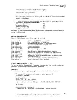 Server Software (File Sharing Network Services) 2
CHAPTER 1

Edit the “/etc/sysctl.conf” file and add the following line:
# Improve virtual memory performance
vm.buffermem = 60 10 60

You must restart your network for the change to take effect. The command to restart the
network is the following:
•

To restart all network devices manually on your system, use the following command:
[root@deep /]# /etc/rc.d/init.d/network restart
Setting network parameters
Bringing up interface lo
Bringing up interface eth0
Bringing up interface eth1

[
[
[
[

OK
OK
OK
OK

]
]
]
]

Recall that the last two parameters (10 and 60) are unused by the system so we don’t need to
change the default ones.

Further documentation
For more details, there are several man pages you can read:
$ man Samba (7)
$ man smb.conf (5)
$ man smbclient (1)
$ man smbd (8)
$ man smbmnt (8)
$ man smbmount (8)
$ man smbpasswd (5)
$ man smbpasswd (8)
$ man smbrun (1)
$ man smbsh (1)
$ man smbstatus (1)
$ man smbtar (1)
$ man smbumount (8)
$ man testparm (1)
$ man testprns (1)

- A Windows SMB/CIFS fileserver for UNIX
- The configuration file for the Samba suite
- ftp-like client to access SMB/CIFS resources on servers
- server to provide SMB/CIFS services to clients
- mount smb file system
- mount smb file system
- The Samba encrypted password file
- change a users SMB password
- interface program between smbd and external programs
- Allows access to Windows NT filesystem using UNIX commands
- report on current Samba connections
- shell script for backing up SMB shares directly to UNIX tape drives
- umount for normal users
- check an smb.conf configuration file for internal correctness
- check printer name for validity with smbd

Samba Administrative Tools
The commands listed below are some that we use often, but many more exist. Check the man
pages and documentation for more details and information.
smbstatus
The smbstatus utility is a very simple program to list the current Samba connections.
•

To report current Samba connections, use the following command:
[root@deep /]# smbstatus
Samba version 2.0.7
Service
uid
gid
pid machine
---------------------------------------------tmp
webmaster webmaster 3995 gate

(192.168.1.3) Sat Sep 25 19:40:54 1999

No locked files
Share mode memory usage (bytes):
1048464(99%) free + 56(0%) used + 56(0%) overhead = 1048576(100%) total

Copyright 1999 - 2000 Gerhard Mourani, Open Network Architecture ® and OpenDocs Publishing

441

 