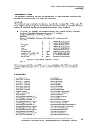 Server Software (File Sharing Network Services) 2
CHAPTER 1

Samba Users Tools
The commands listed below are some that we use often, but many more exist. Check the man
pages and documentation for more details and information.
smbclient
The “smbclient” program utility for Samba works much like the interface of the FTP program. This
small program allow you to get files from the server to the local machine, put files from the local
machine to the server, retrieve directory information from the server, and so on.
•

To connect to a Windows machine with smbclient utility, use the following command:
[root@deep /]# smbclient //sbmserver/sharename -U smbclient
[root@deep /]# smbclient //gate/tmp -U smbclient
Password:
Domain=[OPENNA] OS=[Windows NT 4.0] Server=[NT LAN Manager 4.0]
smb: > ls
.
D
0
Tue Mar 14 15:31:50 2000
..
D
0
Tue Mar 14 15:31:50 2000
PostgreSQL
D
0
Tue Mar 14 15:32:22 2000
Squid
D
0
Tue Mar 14 15:32:28 2000
Imap
D
0
Tue Mar 14 15:32:38 2000
E_comm
D
0
Tue Mar 14 15:32:42 2000
StackGuard.pdf
A
61440
Tue Dec 21 20:41:34 1999
installation-without-XFree86
A
448
Tue Dec 21 20:41:28 1999
lcap-0_0_3-2_src.rpm
A
13481
Thu Jan 13 01:50:12 2000
mirc561t.exe
A
948224 Tue Dec 21 20:41:54 1999
65510 blocks of size 32768. 5295 blocks available
smb: >

Where “//sbmserver” is the name of the server you want to connect to. “/sharename” is the
directory on this server you want to connect to, and “smbclient” is your username on this
machine.

Installed files
> /etc/rc.d/init.d/smb
> /etc/rc.d/rc0.d/K35smb
> /etc/rc.d/rc1.d/K35smb
> /etc/rc.d/rc2.d/K35smb
> /etc/rc.d/rc3.d/S91smb
> /etc/rc.d/rc4.d/S91smb
> /etc/rc.d/rc5.d/S91smb
> /etc/rc.d/rc6.d/K35smb
> /etc/pam.d/samba
> /etc/logrotate.d/samba
> /etc/codepages
> /etc/codepages/codepage.437
> /etc/codepages/unicode_map.437
> /etc/codepages/codepage.737
> /etc/codepages/unicode_map.737
> /etc/codepages/codepage.775
> /etc/codepages/codepage.850
> /etc/codepages/unicode_map.850
> /etc/codepages/codepage.852
> /etc/codepages/unicode_map.852
> /etc/codepages/codepage.861
> /etc/codepages/unicode_map.861
> /etc/codepages/codepage.932

> /etc/gshadow> /usr/bin/smbclient
> /usr/bin/smbspool
> /usr/bin/testparm
> /usr/bin/testprns
> /usr/bin/smbstatus
> /usr/bin/rpcclient
> /usr/bin/smbpasswd
> /usr/bin/make_smbcodepage
> /usr/bin/make_unicodemap
> /usr/bin/nmblookup
> /usr/bin/make_printerdef
> /usr/bin/smbtar
> /usr/bin/addtosmbpass
> /usr/bin/convert_smbpasswd
> /usr/bin/mksmbpasswd.sh
> /usr/man/man1/make_smbcodepage.1
> /usr/man/man1/make_unicodemap.1
> /usr/man/man1/nmblookup.1
> /usr/man/man1/smbclient.1
> /usr/man/man1/smbrun.1
> /usr/man/man1/smbsh.1
> /usr/man/man1/smbstatus.1

Copyright 1999 - 2000 Gerhard Mourani, Open Network Architecture ® and OpenDocs Publishing

442

 