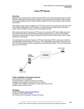 Server Software (File Sharing Network Services) 2
CHAPTER 1

Linux FTP Server
Overview
Despite its age, using the File Transfer Protocol (FTP) is one of the most popular way to transfer
files from machine to machine across a network. Clients and servers have been written for each
of the popular platforms on the market, thereby making FTP the most convenient way to perform
file transfers.
Many different ways exist to configure your FTP servers. One is as a private user-only site, which
is the default configuration for an FTP server; a private FTP server allows users on the Linux
system only to be able to connect via FTP and access their files.
Other kinds exist, like the anonymous FTP server. An anonymous FTP server allows anyone on
the network to connect to it and transfer files without having an account. Due to the potential
security risk involved with this setup, precautions should be taken to allow access only to certain
directories on the system.
The configuration we will cover here is an FTP server that allows FTP to semi-secure areas of a
Unix file system (chroot’d Guest FTP access). This configuration allows users to have access to
the FTP server directories without allowing them to get into higher levels. This is the most secure
setup for an FTP server.

These installation instructions assume
Commands are Unix-compatible.
The source path is “/var/tmp” (other paths are possible).
Installations were tested on Red Hat Linux 6.1 and 6.2.
All steps in the installation will happen in super-user account “root”.
wu-ftpd version number is 2.6.0

Packages
Wu-ftpd Homepage: http://www.wu-ftpd.org/
Wu-ftpd FTP Site: 205.133.13.68
You must be sure to download: wu-ftpd-2.6.0.tar.gz

Copyright 1999 - 2000 Gerhard Mourani, Open Network Architecture ® and OpenDocs Publishing

444

 