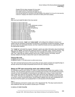 Server Software (File Sharing Network Services) 2
CHAPTER 1
- Disable PID lock sleep messages (for busy sites).
- Don't require same IP for passive connections.
- Don't allow anonymous ftp access for better security.
- Use the new internal “ls” command of Wu-ftpd instead of the default “ls” of Linux for more security.
- Internal “ls” displays UID instead of username for better performance (faster).

Step 4
Now, we must install Wu-ftpd in the Linux server:
[root@deep wu-ftpd-2.6.0]# make
[root@deep wu-ftpd-2.6.0]# make install
[root@deep wu-ftpd-2.6.0]# install -m 755 util/xferstats /usr/sbin/
[root@deep wu-ftpd-2.6.0]# touch /var/log/xferlog
[root@deep wu-ftpd-2.6.0]# chmod 600 /var/log/xferlog
[root@deep wu-ftpd-2.6.0]# cd /usr/sbin/
[root@deep sbin]# ln -sf in.ftpd /usr/sbin/wu.ftpd
[root@deep sbin]# ln -sf in.ftpd /usr/sbin/in.wuftpd
[root@deep sbin]# strip /usr/bin/ftpcount
[root@deep sbin]# strip /usr/bin/ftpwho
[root@deep sbin]# strip /usr/sbin/in.ftpd
[root@deep sbin]# strip /usr/sbin/ftpshut
[root@deep sbin]# strip /usr/sbin/ckconfig
[root@deep sbin]# strip /usr/sbin/ftprestart

The above commands, “make” and “make install”, will configure the software to ensure your
system has the necessary functionality and libraries to successfully compile the package, compile
all source files into executable binaries, and then install the binaries and any supporting files into
the appropriate locations.
The “install -m” will install the program “xferstats” used to see static information about transferred
files, and the “touch” command will create the log file for “xferstats” under “/var/log” directory. The
“chmod” will change the mode of “xferlog” files to be readable and writable only by the superuser “root”. After that we create symbolic links for the “in.ftpd” binaries, and finally, strip all
binaries related to Wu-ftpd to reduce their sizes for better performance.
Cleanup after work
[root@deep /]# cd /var/tmp
[root@deep tmp]# rm -rf wu-ftpd-version/ wu-ftpd-version.tar.gz

The “rm” command will remove all the source files we have used to compile and install Wu-ftpd. It
will also remove the Wu-ftpd compressed archive from the “/var/tmp” directory.

Setup an FTP user account for each user without shells
It’s important to give to your strictly FTP users no real shell account on the Linux system. In this
manner, if for any reasons someone could successfully get out of the FTP chrooted environment,
it would not have the possibility of executing any user tasks since it doesn’t have a bash shell.
First, create new users for this purpose; these users will be the users allowed to connect to your
FTP server. This has to be separate from a regular user account with unlimited access because
of how the "chroot" environment works. Chroot makes it appear from the user's perspective as if
the level of the file system you've placed them in is the top level of the file system.
Step 1
Use the following command to create users in the “/etc/passwd” file. This step must be done for
each additional new user you allow to access your FTP server.
[root@deep /]# mkdir /home/ftp

Copyright 1999 - 2000 Gerhard Mourani, Open Network Architecture ® and OpenDocs Publishing

446

 