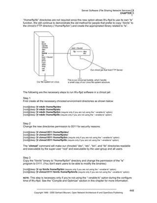 Server Software (File Sharing Network Services) 2
CHAPTER 1

“/home/ftp/lib” directories are not required since this new option allows Wu-ftpd to use its own “ls”
function. We still continue to demonstrate the old method for people that prefer to copy “/bin/ls” to
the chroot’d FTP directory (“/home/ftp/bin”) and create the appropriated library related to “ls”.

The following are the necessary steps to run Wu-ftpd software in a chroot jail:
Step 1
First create all the necessary chrooted environment directories as shown below:
[root@deep /]# mkdir /home/ftp/dev
[root@deep /]# mkdir /home/ftp/etc
[root@deep /]# mkdir /home/ftp/bin (require only if you are not using the “--enable-ls” option)
[root@deep /]# mkdir /home/ftp/lib (require only if you are not using the “--enable-ls” option)

Step 2
Change the new directories permission to 0511 for security reasons:
[root@deep /]# chmod 0511 /home/ftp/dev/
[root@deep /]# chmod 0511 /home/ftp/etc/
[root@deep /]# chmod 0511 /home/ftp/bin (require only if you are not using the “--enable-ls” option)
[root@deep /]# chmod 0511 /home/ftp/lib (require only if you are not using the “--enable-ls” option)

The “chmod” command will make our chrooted “dev”, “etc”, “bin”, and “lib” directories readable
and executable by the super-user “root” and executable by the user-group and all users.

Step 3
Copy the "/bin/ls" binary to "/home/ftp/bin" directory and change the permission of the “ls”
program to 0111. (You don't want users to be able to modify the binaries):
[root@deep /]# cp /bin/ls /home/ftp/bin (require only if you are not using the “--enable-ls” option)
[root@deep /]# chmod 0111 /bin/ls /home/ftp/bin/ls (require only if you are not using the “--enable-ls” option)

This step is necessary only if you’re not using the “--enable-ls” option during the configure
time of Wu-ftpd. See the “Compile and Optimize” section in this chapter for more information.

NOTE:

Copyright 1999 - 2000 Gerhard Mourani, Open Network Architecture ® and OpenDocs Publishing

448

 