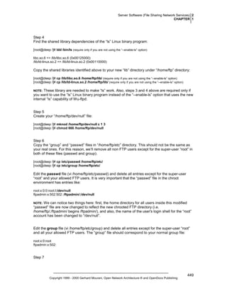 Server Software (File Sharing Network Services) 2
CHAPTER 1

Step 4
Find the shared library dependencies of the “ls” Linux binary program:
[root@deep /]# ldd /bin/ls (require only if you are not using the “--enable-ls” option)
libc.so.6 => /lib/libc.so.6 (0x00125000)
/lib/ld-linux.so.2 => /lib/ld-linux.so.2 (0x00110000)

Copy the shared libraries identified above to your new “lib” directory under “/home/ftp” directory:
[root@deep /]# cp /lib/libc.so.6 /home/ftp/lib/ (require only if you are not using the “--enable-ls” option)
[root@deep /]# cp /lib/ld-linux.so.2 /home/ftp/lib/ (require only if you are not using the “--enable-ls” option)

These library are needed to make “ls” work. Also, steps 3 and 4 above are required only if
you want to use the “ls” Linux binary program instead of the “--enable-ls” option that uses the new
internal “ls” capability of Wu-ftpd.

NOTE:

Step 5
Create your “/home/ftp/dev/null” file:
[root@deep /]# mknod /home/ftp/dev/null c 1 3
[root@deep /]# chmod 666 /home/ftp/dev/null

Step 6
Copy the “group” and “passwd” files in “/home/ftp/etc” directory. This should not be the same as
your real ones. For this reason, we’ll remove all non FTP users except for the super-user “root” in
both of these files (passwd and group).
[root@deep /]# cp /etc/passwd /home/ftp/etc/
[root@deep /]# cp /etc/group /home/ftp/etc/

Edit the passwd file (vi /home/ftp/etc/passwd) and delete all entries except for the super-user
“root” and your allowed FTP users. It is very important that the “passwd” file in the chroot
environment has entries like:
root:x:0:0:root:/:/dev/null
ftpadmin:x:502:502::/ftpadmin/:/dev/null

We can notice two things here: first, the home directory for all users inside this modified
“passwd” file are now changed to reflect the new chrooted FTP directory (i.e.
/home/ftp/./ftpadmin/ begins /ftpadmin/), and also, the name of the user's login shell for the “root”
account has been changed to “/dev/null”.

NOTE:

Edit the group file (vi /home/ftp/etc/group) and delete all entries except for the super-user “root”
and all your allowed FTP users. The “group” file should correspond to your normal group file:
root:x:0:root
ftpadmin:x:502:

Step 7

Copyright 1999 - 2000 Gerhard Mourani, Open Network Architecture ® and OpenDocs Publishing

449

 