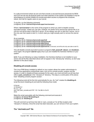 Linux General Security 0
CHAPTER 3

In a safe environment where we are sure that console is secured because passwords for BIOS
and LILO are set and all physical power and reset switches on the system are disabled it may be
advantageous to entirely disable all console-equivalent access to programs like shutdown,
reboot, and halt for regular users on your server.
To do this, run the following command:
[root@deep /]# rm -f /etc/security/console.apps/<servicename>

Where <servicename> is the name of the program to which you wish to disable consoleequivalent access. Unless you use xdm, however, be careful not to remove the xserver file or no
one but root will be able to start the X server. (If you always use xdm to start the X server, root is
the only user that needs to start X, in which case you might actually want to remove the xserver
file).
As an example:
[root@deep /]# rm -f /etc/security/console.apps/halt
[root@deep /]# rm -f /etc/security/console.apps/poweroff
[root@deep /]# rm -f /etc/security/console.apps/reboot
[root@deep /]# rm -f /etc/security/console.apps/shutdown
[root@deep /]# rm -f /etc/security/console.apps/xserver (if removed, root will be the only user able to start X).

This will disable console-equivalent access to programs halt, poweroff, reboot, and shutdown.
Once again, the program xserver apply only is you are installed the Xwindow interface on your
system.
If you are following our setup installation, the Xwindow interface is not installed on your
server and all the files described above will not appear in the “/etc/security” directory, so don’t pay
attention to the above steps.

NOTE:

Disabling all console access
The Linux-PAM library installed by default on your system allows the system administrator to
choose how applications authenticate users, such as for console access, program and file
access. In order to disable all these accesses for the users, you must comment out all lines that
refer to pam_console.so in the “/etc/pam.d/” directory. This step is a continuation of the above
hack “Disabling console program access”.
The following script will do the trick automatically for you. As “root” creates the disabling.sh
script file (touch disabling.sh) and add the following lines inside:
# !/bin/sh
cd /etc/pam.d
for i in * ; do
sed '/[^#].*pam_console.so/s/^/#/' < $i > foo && mv foo $i
done

Make this script executable with the following command and execute it:
[root@deep /]# chmod 700 disabling.sh
[root@deep /]# ./disabling.sh

This will comment out all lines that refer to “pam_console.so” for all files located under
“/etc/pam.d” directory. Once the script has been executed, you can remove it from your system.

The “/etc/inetd.conf” file

Copyright 1999 - 2000 Gerhard Mourani, Open Network Architecture ® and OpenDocs Publishing

45

 