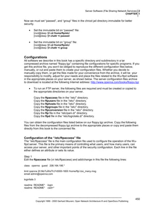 Server Software (File Sharing Network Services) 2
CHAPTER 1

Now we must set “passwd”, and “group” files in the chroot jail directory immutable for better
security.
•

Set the immutable bit on “passwd” file:
[root@deep /]# cd /home/ftp/etc/
[root@deep /]# chattr +i passwd

•

Set the immutable bit on “group” file:
[root@deep /]# cd /home/ftp/etc/
[root@deep /]# chattr +i group

Configurations
All software we describe in this book has a specific directory and subdirectory in a tar
compressed archive named “floppy.tgz” containing file configurations for specific programs. If you
get this archive file, you won’t be obliged to reproduce the different configuration files below,
manually, or cut and paste them to create your configuration files. Whether you decide to
manually copy them, or get the files made for your convenience from the archive, it will be your
responsibility to modify, adjust for your needs and place the files related to the Wu-ftpd software
in the appropriate places on your server, as shown below. The server configuration files archive
to download is located at the following Internet address: http://www.openna.com/books/floppy.tgz
•

To run an FTP server, the following files are required and must be created or copied to
the appropriate directories on your server.
Copy the ftpaccess file in the “/etc/” directory.
Copy the ftpusers file in the “/etc/” directory.
Copy the ftphosts file in the “/etc/” directory.
Copy the ftpgroups file in the “/etc/” directory.
Copy the ftpconversion file in the “/etc/” directory.
Copy the ftp file in the “/etc/pam.d/” directory.
Copy the ftpd file in the “/etc/logrotate.d/” directory.

You can obtain the configuration files listed below on our floppy.tgz archive. Copy the following
files from the decompressed floppy.tgz archive to the appropriate places or copy and paste them
directly from this book to the concerned file.

Configuration of the “/etc/ftpaccess” file
The “/etc/ftpaccess” file is the main configuration file used to configure the operation of the Wuftpd server. This file is the primary means of controlling what users, and how many users, can
access your server, and other important points of the security configuration. Each line in the file
either defines an attribute or sets its value.
Step 1
Edit the ftpaccess file (vi /etc/ftpaccess) and add/change in this file the following lines:
class openna guest 208.164.186.*
limit openna 20 MoTuWeTh,Fr0000-1800 /home/ftp/.too_many.msg
email admin@openna.com
loginfails 3
readme README*
readme README*

login
cwd=*

Copyright 1999 - 2000 Gerhard Mourani, Open Network Architecture ® and OpenDocs Publishing

450

 