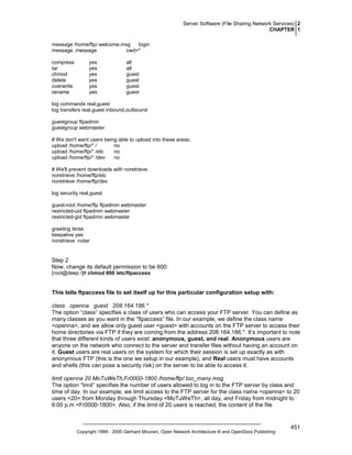 Server Software (File Sharing Network Services) 2
CHAPTER 1
message /home/ftp/.welcome.msg
login
message .message
cwd=*
compress
tar
chmod
delete
overwrite
rename

yes
yes
yes
yes
yes
yes

all
all
guest
guest
guest
guest

log commands real,guest
log transfers real,guest inbound,outbound
guestgroup ftpadmin
guestgroup webmaster
# We don't want users being able to upload into these areas.
upload /home/ftp/* /
no
upload /home/ftp/* /etc
no
upload /home/ftp/* /dev
no
# We'll prevent downloads with noretrieve.
noretrieve /home/ftp/etc
noretrieve /home/ftp/dev
log security real,guest
guest-root /home/ftp ftpadmin webmaster
restricted-uid ftpadmin webmaster
restricted-gid ftpadmin webmaster
greeting terse
keepalive yes
noretrieve .notar

Step 2
Now, change its default permission to be 600:
[root@deep /]# chmod 600 /etc/ftpaccess

This tells ftpaccess file to set itself up for this particular configuration setup with:
class openna guest 208.164.186.*
The option “class” specifies a class of users who can access your FTP server. You can define as
many classes as you want in the “ftpaccess” file. In our example, we define the class name
<openna>, and we allow only guest user <guest> with accounts on the FTP server to access their
home directories via FTP if they are coming from the address 208.164.186.*. It’s important to note
that three different kinds of users exist: anonymous, guest, and real. Anonymous users are
anyone on the network who connect to the server and transfer files without having an account on
it. Guest users are real users on the system for which their session is set up exactly as with
anonymous FTP (this is the one we setup in our example), and Real users must have accounts
and shells (this can pose a security risk) on the server to be able to access it.
limit openna 20 MoTuWeTh,Fr0000-1800 /home/ftp/.too_many.msg
The option “limit” specifies the number of users allowed to log in to the FTP server by class and
time of day. In our example, we limit access to the FTP server for the class name <openna> to 20
users <20> from Monday through Thursday <MoTuWeTh>, all day, and Friday from midnight to
6:00 p.m <Fr0000-1800>. Also, if the limit of 20 users is reached, the content of the file

Copyright 1999 - 2000 Gerhard Mourani, Open Network Architecture ® and OpenDocs Publishing

451

 
