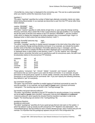 Server Software (File Sharing Network Services) 2
CHAPTER 1

</home/ftp/.too_many.msg> is displayed to the connecting user. This can be a useful parameter
when you need to control the resources of your server.
loginfails 3
The option “loginfails” specifies the number of failed login attempts connection clients can make
before being disconnected. In our example we disconnect a user from the FTP server after three
failed attempts.
readme README* login
readme README* cwd=*
The option “readme” specifies to notify clients at login time, or upon using the change working
directory command, that a certain file in their current directory was last modified. In our example,
we set the name of the file to be relative to the FTP directory <README*>, and the condition
under which to display the message to be either displayed upon a successful login <login> or
displayed when a client enters the new default directory <cwd=*>.
message /home/ftp/.welcome.msg
login
message .message
cwd=*
The option “message” specifies to display special messages to the client when they either log in,
or upon using the change working directory command. In our example, we indicate the location
and the name of the files to be displayed </home/ftp/.welcome.msg or .message>, and the
condition under which to display the files to be either displayed upon a successful login <login>,
or displayed when a client enters a new directory <cwd=*>. For the “readme” and “message”
options above, remember that when you’re specifying a path for anonymous users, the path must
be absolutely relative to the anonymous FTP directory.
compress
tar
chmod
delete
overwrite
rename

yes
yes
yes
yes
yes
yes

all
all
guest
guest
guest
guest

These options, “compress”, “tar”, “chmod”, “delete”, “overwrite”, and “rename”, specify the
permissions that you want to give to your users for these commands. In our example, we give
permission to the guest group <guest> to chmod, delete, overwrite, and rename files, and allow
everybody to use compress and tar commands <all>. If you don't specify the following directives,
they default to “yes” for everybody.
log commands real,guest
The option “log commands” specifies to enable logging of individual commands by users for
security purposes. In our example, we log all real and guest users’ individual commands
<real,guest>. The resulting logs are stored in the “/var/log/message” file.
log transfers real,guest inbound,outbound
The option “log transfers” specifies to log all FTP transfers for security purposes. In our example,
we log all real and guest users transfers <real,guest> that are both inbound and outbound
<inbound,outbound> which specify the direction that the transfers must take in order to be
logged. The resulting logs are stored in the “/var/log/xferlog” file.
guestgroup ftpadmin
guestgroup webmaster
The option “guestgroup” specifies all of your guest groups that are real users on the system, in
which the session is set up exactly as with anonymous FTP <ftpadmin and webmaster>. The
"/home/ftp/etc/group" file has entries for each of these allowed groups, each of which has just one
member. It’s important that the guestgroup appears one per line in the configuration file.

Copyright 1999 - 2000 Gerhard Mourani, Open Network Architecture ® and OpenDocs Publishing

452

 