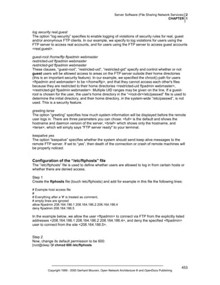 Server Software (File Sharing Network Services) 2
CHAPTER 1

log security real,guest
The option “log security” specifies to enable logging of violations of security rules for real, guest
and/or anonymous FTP clients. In our example, we specify to log violations for users using the
FTP server to access real accounts, and for users using the FTP server to access guest accounts
<real,guest>.
guest-root /home/ftp ftpadmin webmaster
restricted-uid ftpadmin webmaster
restricted-gid ftpadmin webmaster
These clauses, “guest-root”, “restricted-uid”, “restricted-gid” specify and control whether or not
guest users will be allowed access to areas on the FTP server outside their home directories
(this is an important security feature). In our example, we specified the chroot() path for users
<ftpadmin and webmaster> to be </home/ftp>, and that they cannot access each other's files
because they are restricted to their home directories <restricted-uid ftpadmin webmaster>,
<restricted-gid ftpadmin webmaster>. Multiple UID ranges may be given on the line. If a guestroot is chosen for the user, the user's home directory in the “<root-dir>/etc/passwd” file is used to
determine the initial directory, and their home directory, in the system-wide “/etc/passwd”, is not
used. This is a security feature.
greeting terse
The option “greeting” specifies how much system information will be displayed before the remote
user logs in. There are three parameters you can chose: <full> is the default and shows the
hostname and daemon version of the server, <brief> which shows only the hostname, and
<terse>, which will simply says "FTP server ready" to your terminal.
keepalive yes
The option “keepalive” specifies whether the system should send keep alive messages to the
remote FTP server. If set to “yes”, then death of the connection or crash of remote machines will
be properly noticed.

Configuration of the “/etc/ftphosts” file
The “/etc/ftphosts” file is used to define whether users are allowed to log in from certain hosts or
whether there are denied access.
Step 1
Create the ftphosts file (touch /etc/ftphosts) and add for example in this file the following lines:
# Example host access file
#
# Everything after a '#' is treated as comment,
# empty lines are ignored
allow ftpadmin 208.164.186.1 208.164.186.2 208.164.186.4
deny ftpadmin 208.164.186.5

In the example below, we allow the user <ftpadmin> to connect via FTP from the explicitly listed
addresses <208.164.186.1 208.164.186.2 208.164.186.4>, and deny the specified <ftpadmin>
user to connect from the site <208.164.186.5>.

Step 2
Now, change its default permission to be 600:
[root@deep /]# chmod 600 /etc/ftphosts

Copyright 1999 - 2000 Gerhard Mourani, Open Network Architecture ® and OpenDocs Publishing

453

 
