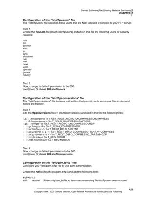 Server Software (File Sharing Network Services) 2
CHAPTER 1

Configuration of the “/etc/ftpusers” file
The “/etc/ftpusers” file specifies those users that are NOT allowed to connect to your FTP server.
Step 1
Create the ftpusers file (touch /etc/ftpusers) and add in this file the following users for security
reasons:
root
bin
daemon
adm
lp
sync
shutdown
halt
mail
news
uucp
operator
games
nobody

Step 2
Now, change its default permission to be 600:
[root@deep /]# chmod 600 /etc/ftpusers

Configuration of the “/etc/ftpconversions” file
The “/etc/ftpconversions” file contains instructions that permit you to compress files on demand
before the transfer.
Step 1
Edit the ftpconversions file (vi /etc/ftpconversions) and add in this file the following lines:
:.Z: : :/bin/compress -d -c %s:T_REG|T_ASCII:O_UNCOMPRESS:UNCOMPRESS
: : :.Z:/bin/compress -c %s:T_REG:O_COMPRESS:COMPRESS
:.gz: : :/bin/gzip -cd %s:T_REG|T_ASCII:O_UNCOMPRESS:GUNZIP
: : :.gz:/bin/gzip -9 -c %s:T_REG:O_COMPRESS:GZIP
: : :.tar:/bin/tar -c -f - %s:T_REG|T_DIR:O_TAR:TAR
: : :.tar.Z:/bin/tar -c -Z -f - %s:T_REG|T_DIR:O_COMPRESS|O_TAR:TAR+COMPRESS
: : :.tar.gz:/bin/tar -c -z -f - %s:T_REG|T_DIR:O_COMPRESS|O_TAR:TAR+GZIP
: : :.crc:/bin/cksum %s:T_REG::CKSUM
: : :.md5:/bin/md5sum %s:T_REG::MD5SUM

Step 2
Now, change its default permissions to be 600:
[root@deep /]# chmod 600 /etc/ftpconversions

Configuration of the “/etc/pam.d/ftp” file
Configure your “/etc/pam.d/ftp” file to use pam authentication.
Create the ftp file (touch /etc/pam.d/ftp) and add the following lines:
#%PAM-1.0
auth
required

/lib/security/pam_listfile.so item=user sense=deny file=/etc/ftpusers onerr=succeed

Copyright 1999 - 2000 Gerhard Mourani, Open Network Architecture ® and OpenDocs Publishing

454

 