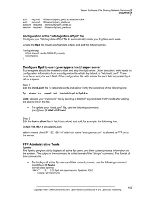 Server Software (File Sharing Network Services) 2
CHAPTER 1
auth
required /lib/security/pam_pwdb.so shadow nullok
auth
required /lib/security/pam_shells.so
account required /lib/security/pam_pwdb.so
session required /lib/security/pam_pwdb.so

Configuration of the “/etc/logrotate.d/ftpd” file
Configure your “/etc/logrotate.d/ftpd” file to automatically rotate your log files each week.
Create the ftpd file (touch /etc/logrotate.d/ftpd) and add the following lines:
/var/log/xferlog {
# ftpd doesn't handle SIGHUP properly
nocompress
}

Configure ftpd to use tcp-wrappers inetd super server
Tcp-wrappers should be enabled to start and stop the ftpd server. Upon execution, inetd reads its
configuration information from a configuration file which, by default, is “/etc/inetd.conf”. There
must be an entry for each field of the configuration file, with entries for each field separated by a
tab or a space.
Step 1
Edit the inetd.conf file (vi /etc/inetd.conf) and add or verify the existence of the following line:
ftp

stream tcp

nowait root

/usr/sbin/tcpd in.ftpd -l -a

Update your “inetd.conf” file by sending a SIGHUP signal (killall -HUP inetd) after adding
the above line in the file.

NOTE:

•

To update your “inetd.conf” file, use the following command:
[root@deep /]# killall -HUP inetd

Step 2
Edit the hosts.allow file (vi /etc/hosts.allow) and add, for example, the following line:
in.ftpd: 192.168.1.4 win.openna.com

Which means client IP “192.168.1.4” with host name “win.openna.com” is allowed to FTP on to
the server.

FTP Administrative Tools
ftpwho
The ftpwho program utility displays all active ftp users, and their current process information on
the system. The output of the command is in the format of the “/bin/ps” command. The format of
this command is:
•

To displays all active ftp users and their current process, use the following command:
[root@deep /]# ftpwho
Service class openna:
5443 ?
S
0:00 ftpd: win.openna.com: ftpadmin: IDLE
- 1 users ( 20 maximum)

Copyright 1999 - 2000 Gerhard Mourani, Open Network Architecture ® and OpenDocs Publishing

455

 