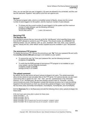 Server Software (File Sharing Network Services) 2
CHAPTER 1

Here, you can see that one user is logged in, 20 users are allowed to be connected, and this user
has the username “ftpadmin” who claims to be from win.openna.com.

ftpcount
The ftpcount program utility, which is a simplified version of ftpwho, shows only the current
number of users logged in to the system, and the maximum number of users allowed.
•

To shows only the current number of users logged in to the system and the maximum
number of users allowed, use the following command:
[root@deep /]# ftpcount
Service class openna

- 1 users ( 20 maximum)

Securing FTP
The ftpusers file
It’s important to ensure that you have set up the file “/etc/ftpusers” which specifies those users
that are NOT allowed to connect to your FTP server. This should include, as a MINIMUM, the
following entries: root, bin, daemon, adm, lp, sync, shutdown, halt, mail, news, uucp, operator,
games, nobody and ALL other default vendor supplied accounts available in your “/etc/passwd”
file.

The anonymous FTP program
To disable anonymous FTP, remove the anonymous user “ftp” from your password file and verify
that anonftp-version.i386.rpm package is not installed on your system.
•

To remove the user “ftp” from your password file, use the following command:
[root@deep /]# userdel ftp

•

To verify that the RPM package of anonymous FTP program is not installed on your
Linux system, use the following command:
[root@deep /]# rpm -q anonftp
package anonftp is not installed

The upload command
By default, the Wu-ftpd server will grant upload privileges to all users. The upload parameter
allow remote clients to load and place files on the FTP server. For optimal security, we don't want
users being able to upload into “bin”, “etc”, “dev”, and “lib”, subdirectories in the “/home/ftp”
directory. In our “/etc/ftpaccess” file we have already chroot'd users to “/home/ftp”, and they
cannot access any area of the filesystem outside that directory structure, but in case something
happens to the permissions on them you should deny upload privileges in your “/etc/ftpaccess”
file into these areas (/home/ftp/ /home/ftp/bin, /home/ftp/etc, /home/ftp/dev, and /home/ftp/lib).
Edit the ftpaccess file (vi /etc/ftpaccess) an
