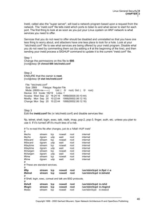 Linux General Security 0
CHAPTER 3

Inetd, called also the "super server", will load a network program based upon a request from the
network. The “inetd.conf” file tells inetd which ports to listen to and what server to start for each
port. The first thing to look at as soon as you put your Linux system on ANY network is what
services you need to offer.
Services that you do not need to offer should be disabled and uninstalled so that you have one
less thing to worry about, and attackers have one less place to look for a hole. Look at your
“/etc/inetd.conf” file to see what services are being offered by your inetd program. Disable what
you do not need by commenting them out (by adding a # at the beginning of the line), and then
sending your inetd process a SIGHUP command to update it to the current “inetd.conf” file.
Step 1
Change the permissions on this file to 600.
[root@deep /]# chmod 600 /etc/inetd.conf

Step 2
ENSURE that the owner is root.
[root@deep /]# stat /etc/inetd.conf
File: "/etc/inetd.conf"
Size: 2869
Filetype: Regular File
Mode: (0600/-rw-------)
Uid: ( 0/ root) Gid: ( 0/ root)
Device: 8,6 Inode: 18219 Links: 1
Access: Wed Sep 22 16:24:16 1999(00000.00:10:44)
Modify: Mon Sep 20 10:22:44 1999(00002.06:12:16)
Change: Mon Sep 20 10:22:44 1999(00002.06:12:16)

Step 3
Edit the inetd.conf file (vi /etc/inetd.conf) and disable services like:
ftp, telnet, shell, login, exec, talk, ntalk, imap, pop-2, pop-3, finger, auth, etc. unless you plan to
use it. If it’s turned off it’s much less of a risk.
# To re-read this file after changes, just do a 'killall -HUP inetd'
#
#echo
stream tcp
nowait
root
internal
#echo
dgram
udp
wait
root
internal
#discard
stream tcp
nowait
root
internal
#discard
dgram
udp
wait
root
internal
#daytime
stream tcp
nowait
root
internal
#daytime
dgram
udp
wait
root
internal
#chargen
stream tcp
nowait
root
internal
#chargen
dgram
udp
wait
root
internal
#time
stream tcp
nowait
root
internal
#time
dgram
udp
wait
root
internal
#
# These are standard services.
#
#ftp
stream tcp
nowait root
/usr/sbin/tcpd
#telnet
stream tcp
nowait root
/usr/sbin/tcpd
#
# Shell, login, exec, comsat and talk are BSD protocols.
#
#shell
stream tcp
nowait root
/usr/sbin/tcpd
#login
stream tcp
nowait root
/usr/sbin/tcpd
#exec
stream tcp
nowait
root
/usr/sbin/tcpd

in.ftpd -l -a
in.telnetd

in.rshd
in.rlogind
in.rexecd

Copyright 1999 - 2000 Gerhard Mourani, Open Network Architecture ® and OpenDocs Publishing

46

 