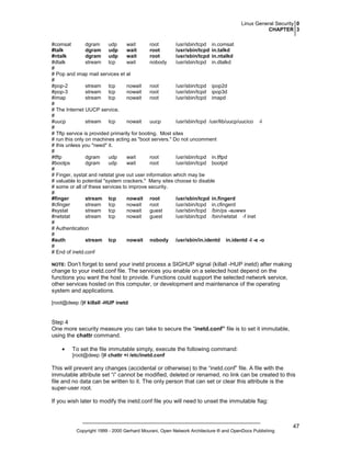 Linux General Security 0
CHAPTER 3
#comsat
dgram
udp
wait
root
/usr/sbin/tcpd in.comsat
#talk
dgram udp
wait
root
/usr/sbin/tcpd in.talkd
#ntalk
dgram udp
wait
root
/usr/sbin/tcpd in.ntalkd
#dtalk
stream tcp
wait
nobody
/usr/sbin/tcpd in.dtalkd
#
# Pop and imap mail services et al
#
#pop-2
stream tcp
nowait
root
/usr/sbin/tcpd ipop2d
#pop-3
stream tcp
nowait
root
/usr/sbin/tcpd ipop3d
#imap
stream tcp
nowait
root
/usr/sbin/tcpd imapd
#
# The Internet UUCP service.
#
#uucp
stream tcp
nowait
uucp
/usr/sbin/tcpd /usr/lib/uucp/uucico -l
#
# Tftp service is provided primarily for booting. Most sites
# run this only on machines acting as "boot servers." Do not uncomment
# this unless you *need* it.
#
#tftp
dgram
udp
wait
root
/usr/sbin/tcpd in.tftpd
#bootps
dgram
udp
wait
root
/usr/sbin/tcpd bootpd
#
# Finger, systat and netstat give out user information which may be
# valuable to potential "system crackers." Many sites choose to disable
# some or all of these services to improve security.
#
#finger
stream tcp
nowait root
/usr/sbin/tcpd in.fingerd
#cfinger
stream tcp
nowait
root
/usr/sbin/tcpd in.cfingerd
#systat
stream tcp
nowait
guest
/usr/sbin/tcpd /bin/ps -auwwx
#netstat
stream tcp
nowait
guest
/usr/sbin/tcpd /bin/netstat -f inet
#
# Authentication
#
#auth
stream tcp
nowait nobody /usr/sbin/in.identd in.identd -l -e -o
#
# End of inetd.conf

Don’t forget to send your inetd process a SIGHUP signal (killall -HUP inetd) after making
change to your inetd.conf file. The services you enable on a selected host depend on the
functions you want the host to provide. Functions could support the selected network service,
other services hosted on this computer, or development and maintenance of the operating
system and applications.

NOTE:

[root@deep /]# killall -HUP inetd

Step 4
One more security measure you can take to secure the “inetd.conf” file is to set it immutable,
using the chattr command.
•

To set the file immutable simply, execute the following command:
[root@deep /]# chattr +i /etc/inetd.conf

This will prevent any changes (accidental or otherwise) to the “inetd.conf” file. A file with the
immutable attribute set “i” cannot be modified, deleted or renamed, no link can be created to this
file and no data can be written to it. The only person that can set or clear this attribute is the
super-user root.
If you wish later to modify the inetd.conf file you will need to unset the immutable flag:

Copyright 1999 - 2000 Gerhard Mourani, Open Network Architecture ® and OpenDocs Publishing

47

 
