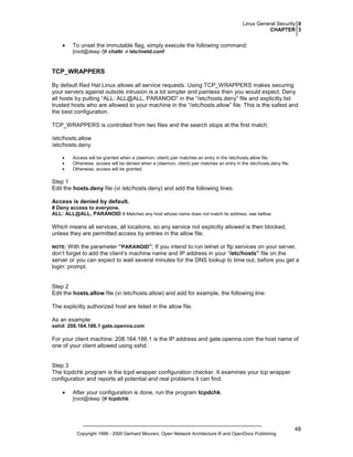 Linux General Security 0
CHAPTER 3

•

To unset the immutable flag, simply execute the following command:
[root@deep /]# chattr -i /etc/inetd.conf

TCP_WRAPPERS
By default Red Hat Linux allows all service requests. Using TCP_WRAPPERS makes securing
your servers against outside intrusion is a lot simpler and painless then you would expect. Deny
all hosts by putting “ALL: ALL@ALL, PARANOID” in the “/etc/hosts.deny” file and explicitly list
trusted hosts who are allowed to your machine in the “/etc/hosts.allow” file. This is the safest and
the best configuration.
TCP_WRAPPERS is controlled from two files and the search stops at the first match.
/etc/hosts.allow
/etc/hosts.deny
•
•
•

Access will be granted when a (daemon, client) pair matches an entry in the /etc/hosts.allow file.
Otherwise, access will be denied when a (daemon, client) pair matches an entry in the /etc/hosts.deny file.
Otherwise, access will be granted.

Step 1
Edit the hosts.deny file (vi /etc/hosts.deny) and add the following lines:
Access is denied by default.
# Deny access to everyone.
ALL: ALL@ALL, PARANOID # Matches any host whose name does not match its address, see bellow.

Which means all services, all locations, so any service not explicitly allowed is then blocked,
unless they are permitted access by entries in the allow file.
With the parameter “PARANOID”; If you intend to run telnet or ftp services on your server,
don’t forget to add the client’s machine name and IP address in your “/etc/hosts” file on the
server or you can expect to wait several minutes for the DNS lookup to time out, before you get a
login: prompt.

NOTE:

Step 2
Edit the hosts.allow file (vi /etc/hosts.allow) and add for example, the following line:
The explicitly authorized host are listed in the allow file.
As an example:
sshd: 208.164.186.1 gate.openna.com

For your client machine: 208.164.186.1 is the IP address and gate.openna.com the host name of
one of your client allowed using sshd.

Step 3
The tcpdchk program is the tcpd wrapper configuration checker. It examines your tcp wrapper
configuration and reports all potential and real problems it can find.
•

After your configuration is done, run the program tcpdchk.
[root@deep /]# tcpdchk

Copyright 1999 - 2000 Gerhard Mourani, Open Network Architecture ® and OpenDocs Publishing

48

 