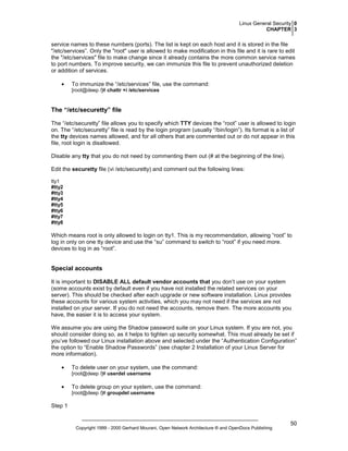 Linux General Security 0
CHAPTER 3

service names to these numbers (ports). The list is kept on each host and it is stored in the file
"/etc/services”. Only the "root" user is allowed to make modification in this file and it is rare to edit
the "/etc/services" file to make change since it already contains the more common service names
to port numbers. To improve security, we can immunize this file to prevent unauthorized deletion
or addition of services.
•

To immunize the “/etc/services” file, use the command:
[root@deep /]# chattr +i /etc/services

The “/etc/securetty” file
The “/etc/securetty” file allows you to specify which TTY devices the “root” user is allowed to login
on. The “/etc/securetty” file is read by the login program (usually “/bin/login”). Its format is a list of
the tty devices names allowed, and for all others that are commented out or do not appear in this
file, root login is disallowed.
Disable any tty that you do not need by commenting them out (# at the beginning of the line).
Edit the securetty file (vi /etc/securetty) and comment out the following lines:
tty1
#tty2
#tty3
#tty4
#tty5
#tty6
#tty7
#tty8

Which means root is only allowed to login on tty1. This is my recommendation, allowing “root” to
log in only on one tty device and use the “su” command to switch to “root” if you need more.
devices to log in as “root”.

Special accounts
It is important to DISABLE ALL default vendor accounts that you don’t use on your system
(some accounts exist by default even if you have not installed the related services on your
server). This should be checked after each upgrade or new software installation. Linux provides
these accounts for various system activities, which you may not need if the services are not
installed on your server. If you do not need the accounts, remove them. The more accounts you
have, the easier it is to access your system.
We assume you are using the Shadow password suite on your Linux system. If you are not, you
should consider doing so, as it helps to tighten up security somewhat. This must already be set if
you’ve followed our Linux installation above and selected under the “Authentication Configuration”
the option to “Enable Shadow Passwords” (see chapter 2 Installation of your Linux Server for
more information).
•

To delete user on your system, use the command:
[root@deep /]# userdel username

•

To delete group on your system, use the command:
[root@deep /]# groupdel username

Step 1

Copyright 1999 - 2000 Gerhard Mourani, Open Network Architecture ® and OpenDocs Publishing

50

 